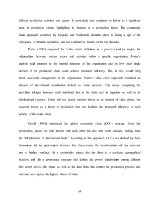 34
different productive activities and agents. It particularly puts emphasis on labour as a significant
input in commodity chains, highlighting its function as a production factor. The commodity
chain approach described by Hopkins and Wallerstein identifies them as being a sign of the
emergence of modern capitalism, and not a distinctive feature of the last decades.
Porter (1985) proposed the ‘value chain’ definition as a practical tool to analyze the
relationships between various actors and activities within a specific organisation. Porter’s
analysis paid attention to the internal functions of the organisation and on how each single
element of the production chain could achieve maximum efficiency. This, in turn, would bring
about successful management of the organisation. Porter’s value chain approach contained an
element of international coordination defined as ‘value systems’. This means recognizing the
inter-firm linkages between each individual firm in the chain and its suppliers as well as its
distributional channels. Porter did not clearly mention labour as an element of value chains, but
assumed labour as a factor of production that can facilitate the increased efficiency of each
activity of the value chain.
Gereffi (1994) introduced the global commodity chain (GCC) concept. From this
perspective, actors not only interact with each other but also with world markets, making them
the “infrastructure of international trade”. According to this approach, GCCs are defined by three
dimensions: (i) an input-output structure that characterises the transformation of raw materials
into a finished product; (ii) a territoriality aspect that ties them to a particular geographical
location; and (iii) a governance structure that defines the power relationships among different
firm actors across the chain, as well as the lead firms that control the production process and
outcome and capture the highest shares of value.
 