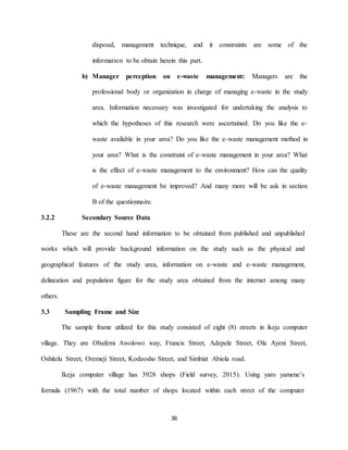 36
disposal, management technique, and it constraints are some of the
information to be obtain herein this part.
b) Manager perception on e-waste management: Managers are the
professional body or organization in charge of managing e-waste in the study
area. Information necessary was investigated for undertaking the analysis to
which the hypotheses of this research were ascertained. Do you like the e-
waste available in your area? Do you like the e-waste management method in
your area? What is the constraint of e-waste management in your area? What
is the effect of e-waste management to the environment? How can the quality
of e-waste management be improved? And many more will be ask in section
B of the questionnaire.
3.2.2 Secondary Source Data
These are the second hand information to be obtained from published and unpublished
works which will provide background information on the study such as the physical and
geographical features of the study area, information on e-waste and e-waste management,
delineation and population figure for the study area obtained from the internet among many
others.
3.3 Sampling Frame and Size
The sample frame utilized for this study consisted of eight (8) streets in ikeja computer
village. They are Obafemi Awolowo way, Francis Street, Adepele Street, Ola Ayeni Street,
Oshitelu Street, Oremeji Street, Kodeosho Street, and Simbiat Abiola road.
Ikeja computer village has 3928 shops (Field survey, 2015). Using yaro yamene’s
formula (1967) with the total number of shops located within each street of the computer
 