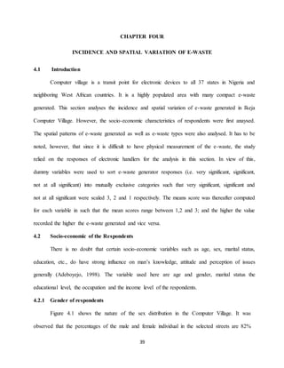 39
CHAPTER FOUR
INCIDENCE AND SPATIAL VARIATION OF E-WASTE
4.1 Introduction
Computer village is a transit point for electronic devices to all 37 states in Nigeria and
neighboring West African countries. It is a highly populated area with many compact e-waste
generated. This section analyses the incidence and spatial variation of e-waste generated in Ikeja
Computer Village. However, the socio-economic characteristics of respondents were first anaysed.
The spatial patterns of e-waste generated as well as e-waste types were also analysed. It has to be
noted, however, that since it is difficult to have physical measurement of the e-waste, the study
relied on the responses of electronic handlers for the analysis in this section. In view of this,
dummy variables were used to sort e-waste generator responses (i.e. very significant, significant,
not at all significant) into mutually exclusive categories such that very significant, significant and
not at all significant were scaled 3, 2 and 1 respectively. The means score was thereafter computed
for each variable in such that the mean scores range between 1,2 and 3; and the higher the value
recorded the higher the e-waste generated and vice versa.
4.2 Socio-economic of the Respondents
There is no doubt that certain socio-economic variables such as age, sex, marital status,
education, etc., do have strong influence on man’s knowledge, attitude and perception of issues
generally (Adeboyejo, 1998). The variable used here are age and gender, marital status the
educational level, the occupation and the income level of the respondents.
4.2.1 Gender of respondents
Figure 4.1 shows the nature of the sex distribution in the Computer Village. It was
observed that the percentages of the male and female individual in the selected streets are 82%
 