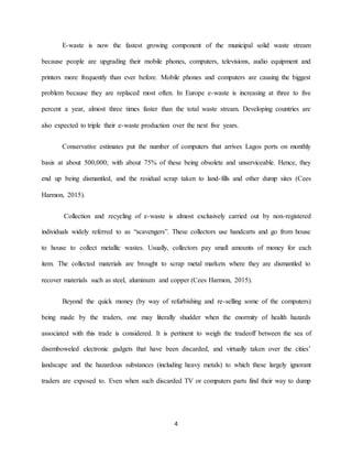 4
E-waste is now the fastest growing component of the municipal solid waste stream
because people are upgrading their mobile phones, computers, televisions, audio equipment and
printers more frequently than ever before. Mobile phones and computers are causing the biggest
problem because they are replaced most often. In Europe e-waste is increasing at three to five
percent a year, almost three times faster than the total waste stream. Developing countries are
also expected to triple their e-waste production over the next five years.
Conservative estimates put the number of computers that arrives Lagos ports on monthly
basis at about 500,000; with about 75% of these being obsolete and unserviceable. Hence, they
end up being dismantled, and the residual scrap taken to land-fills and other dump sites (Cees
Harmon, 2015).
Collection and recycling of e-waste is almost exclusively carried out by non-registered
individuals widely referred to as “scavengers”. These collectors use handcarts and go from house
to house to collect metallic wastes. Usually, collectors pay small amounts of money for each
item. The collected materials are brought to scrap metal markets where they are dismantled to
recover materials such as steel, aluminum and copper (Cees Harmon, 2015).
Beyond the quick money (by way of refurbishing and re-selling some of the computers)
being made by the traders, one may literally shudder when the enormity of health hazards
associated with this trade is considered. It is pertinent to weigh the tradeoff between the sea of
disemboweled electronic gadgets that have been discarded, and virtually taken over the cities’
landscape and the hazardous substances (including heavy metals) to which these largely ignorant
traders are exposed to. Even when such discarded TV or computers parts find their way to dump
 