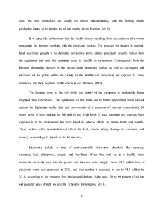 5
sites, the sites themselves are usually set ablaze indiscriminately, with the burning metals
producing fumes to be inhaled by all and sundry (Cees Harmon, 2015).
It is especially bothersome that the health hazards resulting from accumulation of e-waste
transcends the laborers working with the electronic devices. The practice for dealers in second-
hand electronic gadgets is to dismantle serviceable items, extract perceived valuable metals from
the equipment and send the remaining scrap to landfills or incinerators. Consequently, both the
laborers dismantling devices in the second-hand electronics market as well as scavengers and
members of the public within the vicinity of the landfills (or dumpsites) are exposed to many
chemicals and their negative health effects (Cees Harmon, 2015).
The damage done to the soil within the vicinity of the dumpsites is incalculable better
imagined than experienced. The significance of this trend can be better appreciated when viewed
against the frightening reality that just one-seventh of a teaspoon of mercury contaminates 20
water acres of lake, making the fish unfit to eat. High levels of lead, cadmium and mercury been
exposed to in the environment has been linked to adverse effects on human health and wildlife.
These include subtle neurobehavioral effects for lead, chronic kidney damage for cadmium, and
sensory or neurological impairments for mercury.
Electronics include a host of environmentally deleterious chemicals like mercury,
cadmium, lead, phosphors, arsenic, and beryllium. When they end up in a landfill, these
chemicals eventually seep into the ground and into our water supply. Some 41.5 million tons of
electronic waste was generated in 2011, and that number is expected to rise to 93.5 million by
2016, according to the research firm MarketsandMarkets. Right now, 70 to 80 percent of all that
old gadgetry goes straight to landfills (Christina Bonnington, 2014).
 