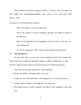 6
Waste electrical and electronic equipment (WEEE or e-waste) is one of the largest and
most socially- and environmentally-problematic waste streams in the world today (StEP
initiative, 2007).
The question to be answered by this research is:
- What is the available e-waste in the study area?
- What is the condition of e-waste composition, generation, and method of disposal in
the study area?
- Who are the stakeholders in the management system and what are their roles in e-
waste management?
- How can the management of this e-waste be improved upon in the study area?
1.3 Aim and Objectives
The aim of this study is to assess the e-waste management in Ikeja Area of Lagos State,
Nigeria with a view to suggesting appropriate strategies on efficient management of e-waste.
In order to achieve the above stated aim, the study focused on the following objectives;
1. Assess the socio-economic characteristics of the respondents.
2. Identify the incidence and spatial variation of e-waste.
3. Evaluate the roles of the stakeholders in the management of e-waste in the study area.
4. Examine method of disposal and management in the study area.
5. Recommend measures towards sustainable and healthy e-waste management in the study
area.
 