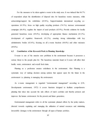 67
For the measures to be taken against e-waste in the study area. It was induced that 66.7%
of respondent adopt the identification of disposal sites for hazardous wastes measures, while
acknowledge/support the refurbishes (65.8%), Support/maintain international recycling co-
operations (61.9%), focus on high quality recycling products (74.1%), increase environmental
campaigns (66.4%), regulate the import of used products (63.9%), Provide solutions for locally
generated hazardous waste (69.4%), developing of appropriate finance mechanisms (61.2%),
development of regulative framework (61.2%), ensuring strong relationships with key
administrative bodies (63.4%), focusing on all e-waste fractions (68.0%) and other measures
(49.0%).
6.3 Contribution of the Research Work to Planning Knowledge
E-waste is one of the massive new problems in the environment because it possesses a
serious threat to the people plan for. The hazardous materials found in E-waste will affect their
health, water, environment and overall food chain.
Planning as a profession ensures orderliness in the environment. Also Planning is a
systematic way of making decision among options that appear open for the future in the
environment i.e. planning is managing the environment.
As e-waste management is regarded “environmental management” according to (UN,
Developments environment, 1972) it covers functions designed to facilitate comprehensive
planning that takes into account the side effects of man’s activities and thereby protects and
improves the human environment for the present and future generation.
Environmental management refers to all the systematic planned efforts by the policy makers,
directed towards regulating and managing the utilization of natural resources and minimizing
irreversible damages to the environment through all types of human activities.
 