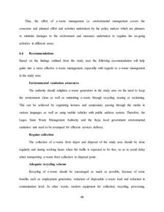 68
Thus, the effort of e-waste management i.e. environmental management covers the
conscious and planned effort and activities undertaken by the policy makers which are planners
to minimize damages to the environment and measures undertaken to regulate the on-going
activities in different areas.
6.4 Recommendations
Based on the findings outlined from the study area the following recommendation will help
guide into a more effective e-waste management, especially with regards to e-waste management
in the study area.
Environmental sanitation awareness
The authority should enlighten e-waste generators in the study area on the need to keep
the environment clean as well as minimizing e-waste through recycling, reusing or reclaiming.
This can be achieved by organizing lectures and symposium, passing through the media in
various languages as well as using mobile vehicles with public address system. Therefore, the
Lagos State Waste Management Authority and the Ikeja local government environmental
sanitation unit need to be revamped for efficient services delivery.
Regular collection
The collection of e-waste from depot and disposal of the study area should be done
regularly and during working hours when the traffic is expected to be free, so as to avoid delay
when transporting e-waste from collection to disposal point.
Adequate recycling scheme
Recycling of e-waste should be encouraged as much as possible, because of some
benefits such as employment generation, reduction of disposable e-waste load and reduction in
contamination level. In other words, modern equipment for collection, recycling, processing,
 