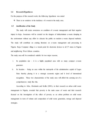 7
1.4 Research Hypotheses
For the purpose of this research work, the following hypothesis was stated
 There is no variation in the incidence of e-waste in the study area.
1.5 Justification of the Study
The study will create awareness on condition of e-waste management and their negative
impact in ikeja. Awareness will be created on the dangers of indiscriminate e-waste dumping in
the environment without any effort to educate the public on modern e-waste disposal methods.
The study will contribute on existing literature on e-waste management and processing in
Nigeria. Ikeja Computer village is a transit point for electronic devices to all 37 states in Nigeria
and neighboring West African countries.
The study area will be considered suitable for two major reasons;
i. Its population size – it is a highly populated area with so many compact e-waste
generator.
ii. Its location – being an area within the metropolis of the administrative capital of Lagos
State thereby placing it in a strategic economic region and it level of international
recognition. These two characteristics of the study area will afford the carrying out of a
comprehensive study like this.
According to Afon, Abodunrin and Kollie (2001), in their research on urban solid waste
management in Nigeria, revealed that poverty is the main cause of waste and their research
focused on the investigation of the effect of poverty as an urban problem on solid waste
management in term of volume and composition of solid waste generation, storage and disposal
strategies.
 