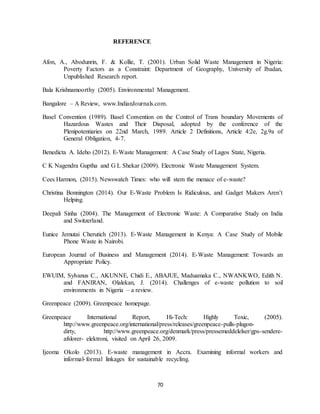 70
REFERENCE
Afon, A., Abodunrin, F. & Kollie, T. (2001). Urban Solid Waste Management in Nigeria:
Poverty Factors as a Constraint: Department of Geography, University of Ibadan,
Unpublished Research report.
Bala Krishnamoorthy (2005). Environmental Management.
Bangalore – A Review, www.IndianJournals.com.
Basel Convention (1989). Basel Convention on the Control of Trans boundary Movements of
Hazardous Wastes and Their Disposal, adopted by the conference of the
Plenipotentiaries on 22nd March, 1989. Article 2 Definitions, Article 4:2e, 2g.9a of
General Obligation, 4-7.
Benedicta A. Ideho (2012). E-Waste Management: A Case Study of Lagos State, Nigeria.
C K Nagendra Guptha and G L Shekar (2009). Electronic Waste Management System.
Cees Harmon, (2015). Newswatch Times: who will stem the menace of e-waste?
Christina Bonnington (2014). Our E-Waste Problem Is Ridiculous, and Gadget Makers Aren’t
Helping.
Deepali Sinha (2004). The Management of Electronic Waste: A Comparative Study on India
and Switzerland.
Eunice Jemutai Cherutich (2013). E-Waste Management in Kenya: A Case Study of Mobile
Phone Waste in Nairobi.
European Journal of Business and Management (2014). E-Waste Management: Towards an
Appropriate Policy.
EWUIM, Sylvanus C., AKUNNE, Chidi E., ABAJUE, Maduamaka C., NWANKWO, Edith N.
and FANIRAN, Olalekan, J. (2014). Challenges of e-waste pollution to soil
environments in Nigeria – a review.
Greenpeace (2009). Greenpeace homepage.
Greenpeace International Report, Hi-Tech: Highly Toxic, (2005).
http://www.greenpeace.org/international/press/releases/greenpeace-pulls-plugon-
dirty, http://www.greenpeace.org/denmark/press/pressemeddelelser/gps-sendere-
afslorer- elektroni, visited on April 26, 2009.
Ijeoma Okolo (2013). E-waste management in Accra. Examining informal workers and
informal-formal linkages for sustainable recycling.
 