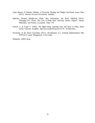 71
Lagos Bureau of Statistics Ministry of Economic Planning and Budget Secretariat, Lagos State
(2012). Abstract of Local Government Statistics.
Ogbomo, Monday Obaidjevwe; Obuh, Alex Ozoemelem; and Ibolo, Elizabeth (2012).
"Managing ICT Waste: The Case of Delta State University Abraka, Nigeria". Library
Philosophy and Practice (e-journal). Paper 736.
Puckett, J., & Fogel, F. (2005). The digital dump, exporting reuse and abuse to Africa, Basel
Action Network. Available: http://ban.org/BANreports/10-24- 05/index.htm.
Secretariat of the Basel Convention (2011). Development of a National Implementation Plan
(NIP) for E–waste Management in Sri Lanka.
Wikipedia (2009). Ikeja.
 