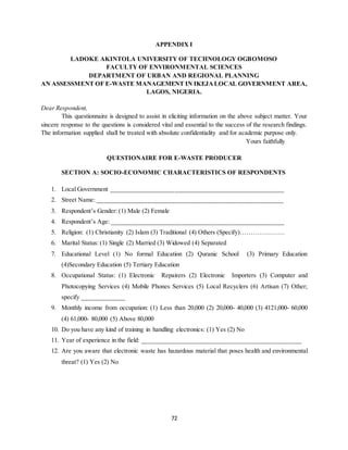 72
APPENDIX I
LADOKE AKINTOLA UNIVERSITY OF TECHNOLOGY OGBOMOSO
FACULTY OF ENVIRONMENTAL SCIENCES
DEPARTMENT OF URBAN AND REGIONAL PLANNING
AN ASSESSMENT OF E-WASTE MANAGEMENT IN IKEJALOCAL GOVERNMENT AREA,
LAGOS, NIGERIA.
Dear Respondent,
This questionnaire is designed to assist in eliciting information on the above subject matter. Your
sincere response to the questions is considered vital and essential to the success of the research findings.
The information supplied shall be treated with absolute confidentiality and for academic purpose only.
Yours faithfully
QUESTIONAIRE FOR E-WASTE PRODUCER
SECTION A: SOCIO-ECONOMIC CHARACTERISTICS OF RESPONDENTS
1. Local Government ___________________________________________________
2. Street Name: _______________________________________________________
3. Respondent’s Gender: (1) Male (2) Female
4. Respondent’s Age: ___________________________________________________
5. Religion: (1) Christianity (2) Islam (3) Traditional (4) Others (Specify)…………………
6. Marital Status: (1) Single (2) Married (3) Widowed (4) Separated
7. Educational Level (1) No formal Education (2) Quranic School (3) Primary Education
(4)Secondary Education (5) Tertiary Education
8. Occupational Status: (1) Electronic Repairers (2) Electronic Importers (3) Computer and
Photocopying Services (4) Mobile Phones Services (5) Local Recyclers (6) Artisan (7) Other;
specify _____________
9. Monthly income from occupation: (1) Less than 20,000 (2) 20,000- 40,000 (3) 4121,000- 60,000
(4) 61,000- 80,000 (5) Above 80,000
10. Do you have any kind of training in handling electronics: (1) Yes (2) No
11. Year of experience in the field: _______________________________________________
12. Are you aware that electronic waste has hazardous material that poses health and environmental
threat? (1) Yes (2) No
 