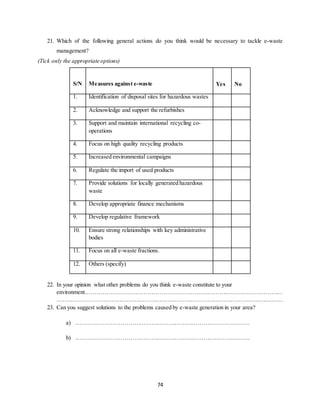 74
21. Which of the following general actions do you think would be necessary to tackle e-waste
management?
(Tick only the appropriate options)
S/N Measures against e-waste Yes No
1. Identification of disposal sites for hazardous wastes
2. Acknowledge and support the refurbishes
3. Support and maintain international recycling co-
operations
4. Focus on high quality recycling products
5. Increased environmental campaigns
6. Regulate the import of used products
7. Provide solutions for locally generated hazardous
waste
8. Develop appropriate finance mechanisms
9. Develop regulative framework
10. Ensure strong relationships with key administrative
bodies
11. Focus on all e-waste fractions.
12. Others (specify)
22. In your opinion what other problems do you think e-waste constitute to your
environment…………………………………………………………………………………………
………………………………………………………………………………………………………
23. Can you suggest solutions to the problems caused by e-waste generation in your area?
a) ………………………………………………………………………………
b) ………………………………………………………………………………
 