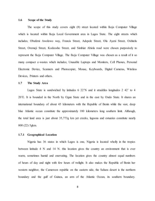 8
1.6 Scope of the Study
The scope of this study covers eight (8) street located within Ikeja Computer Village
which is located within Ikeja Local Government area in Lagos State. The eight streets which
includes; Obafemi Awolowo way, Francis Street, Adepele Street, Ola Ayeni Street, Oshitelu
Street, Oremeji Street, Kodeosho Street, and Simbiat Abiola road were chosen purposively to
represent the Ikeja Computer Village. The Ikeja Computer Village was chosen as a result of it so
many compact e-wastes which includes; Unusable Laptops and Monitors, Cell Phones, Personal
Electronic Device, Scanners and Photocopier, Mouse, Keyboards, Digital Cameras, Wireless
Devices, Printers and others.
1.7 The Study Area
Lagos State is sandwiched by latitudes 6 22’N and it straddles longitudes 2 42’ to 4
20’E. It is bounded in the North by Ogun State and in the east by Ondo State. It shares an
international boundary of about 45 kilometers with the Republic of Benin while the vast, deep
blue Atlantic ocean constitute the approximately 180 kilometers long southern limit. Although,
the total land area is just about 35,773g km yet creeks, lagoons and estuaries constitute nearly
800 (22) 5gkm.
1.7.1 Geographical Location
Nigeria has 36 states in which Lagos is one, Nigeria is located wholly in the tropics
between latitude 4 N and 14 N. this location gives the country an environment that is ever
warm, sometimes humid and enervating. The location gives the country almost equal numbers
of hours of day and night with few hours of twilight. It also makes the Republic of Benin her
western neighbor, the Cameroon republic on the eastern side, the Sahara desert is the northern
boundary and the gulf of Guinea, an arm of the Atlantic Ocean, its southern boundary.
 