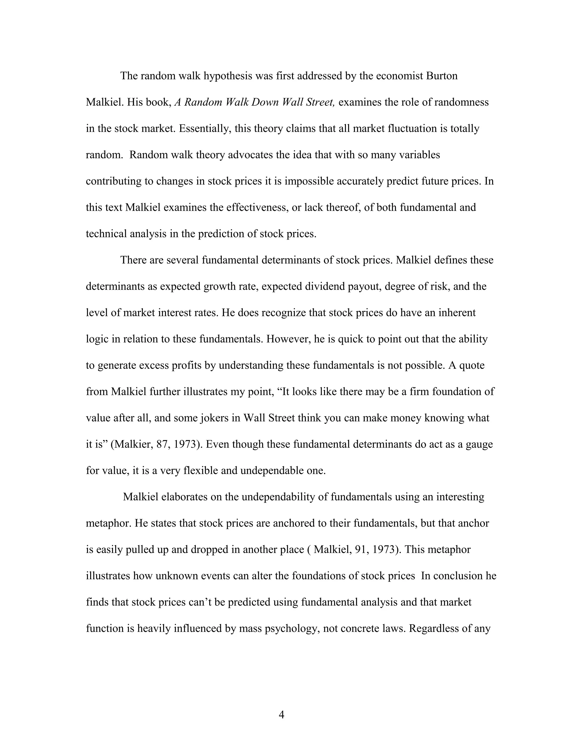 The random walk hypothesis was first addressed by the economist Burton
Malkiel. His book, A Random Walk Down Wall Street, examines the role of randomness
in the stock market. Essentially, this theory claims that all market fluctuation is totally
random. Random walk theory advocates the idea that with so many variables
contributing to changes in stock prices it is impossible accurately predict future prices. In
this text Malkiel examines the effectiveness, or lack thereof, of both fundamental and
technical analysis in the prediction of stock prices.
There are several fundamental determinants of stock prices. Malkiel defines these
determinants as expected growth rate, expected dividend payout, degree of risk, and the
level of market interest rates. He does recognize that stock prices do have an inherent
logic in relation to these fundamentals. However, he is quick to point out that the ability
to generate excess profits by understanding these fundamentals is not possible. A quote
from Malkiel further illustrates my point, “It looks like there may be a firm foundation of
value after all, and some jokers in Wall Street think you can make money knowing what
it is” (Malkier, 87, 1973). Even though these fundamental determinants do act as a gauge
for value, it is a very flexible and undependable one.
Malkiel elaborates on the undependability of fundamentals using an interesting
metaphor. He states that stock prices are anchored to their fundamentals, but that anchor
is easily pulled up and dropped in another place ( Malkiel, 91, 1973). This metaphor
illustrates how unknown events can alter the foundations of stock prices In conclusion he
finds that stock prices can’t be predicted using fundamental analysis and that market
function is heavily influenced by mass psychology, not concrete laws. Regardless of any
4
 