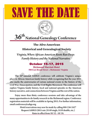 36th
SAVE THE DATE
National GenealogyConference
The Afro-American
Historical and Genealogical Society
The 36th
national AAHGS conference will celebrate Virginia’s unique
place in African-American family history while recognizing that the year 2015
also marks the anniversaries of various national events in the history of the
Civil War, Emancipation, and the Civil Rights Movement. The conference will
explore Virginia family history, local and national episodes in the American
history narrative,and connectionsbetweenVirginiaand the rest of the nation.
Enjoy more than thirty conference sessions and take advantage of the
manyopportunitiesto do family research in the Richmond region. Conference
registration materials will be available in Spring 2015. For further information,
emailconference@aahgs.org
Hotel reservations may now be made by calling 888-236-2427
Request AAHGS 2015 rate ($149 single, $159 double, etc.)
Rates in effect from 10/12 –10/18.
October 15-17, 2015
Richmond Marriott Hotel
500 East Broad Street Richmond, Virginia
Virginia, Where African-AmericanRoots Run Deep:
Family Historyand the National Narrative
 