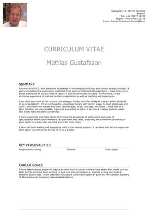 Nybogatan 17, 273 30 Tomelilla
Sweden
Tel: +46 (0)417 10373
Mobile: +46 (0)730 510373
Email: Mattias.Gustafsson@tomelilla.nu
CURRICULUM VITAE
Mattias Gustafsson
SUMMARY
A senior level Ph.D. with extensive knowledge in microbiology/infection and tumour biology through 14
years of postdoctoral experience, including three years of international experience. I have thus a very
broad experience of various lines of research and am technically versatile. Furthermore, I have
extensive experience in oral and written presentation as well as teaching and supervision.
I am often described as “an initiator and strategic thinker with the ability to interact within all levels
of an organization”. I’m an enthusiastic, knowledge-hungry self-starter, eager to meet challenges and
quickly assimilate the newest and latest technologies, skills, concepts, and ideas. I work well as a
team member, am very reliable, organized and willing to learn. I am also a creative problem solver
that works hard and loves a challenge.
I work proactively and enjoy teams that cross the boundaries of professions and areas of
specialization where team members can give their two cents, analysing and sometimes provoking in
good spirits to create new solutions and order from chaos.
I have had both leading and supportive roles in the various projects. I can thus both be the supportive
team player as well as the driving force in a project.
KEY PERSONALITIES
Responsibility taking Creative Team player
CAREER GOALS
I have asked various people for advice on what kind of career in the private sector that would suit my
skills profile and have been advised to look into pharmacovigilance, medical writing and medical
scientific liaison jobs. I have attended “Grundkurs i pharmacovigilance” given by The Swedish Academy
of Pharmaceutical Sciences (Läkemedelsakademin).
 