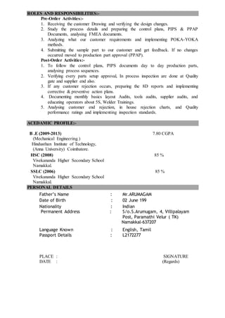 ROLES AND RESPONSIBILITIES:-
Pre-Order Activities:-
1. Receiving the customer Drawing and verifying the design changes.
2. Study the process details and preparing the control plans, PIPS & PPAP
Documents, analysing FMEA documents.
3. Analyzing what our customer requirements and implementing POKA-YOKA
methods.
4. Submitting the sample part to our customer and get feedback. If no changes
occurred moved to production part approval (PPAP).
Post-Order Activities:-
1. To follow the control plans, PIPS documents day to day production parts,
analysing process sequences.
2. Verifying every parts setup approval, In process inspection are done at Quality
gate and supplier end also.
3. If any customer rejection occurs, preparing the 8D reports and implementing
corrective & preventive action plans.
4. Documenting monthly basics layout Audits, tools audits, supplier audits, and
educating operators about 5S, Welder Trainings.
5. Analysing customer end rejection, in house rejection charts, and Quality
performance ratings and implementing inspection standards.
ACEDAMIC PROFILE:-
B .E (2009-2013) 7.80 CGPA
(Mechanical Engineering.)
Hindusthan Institute of Technology,
(Anna University) Coimbatore.
HSC (2008) 85 %
Vivekananda Higher Secondary School
Namakkal.
SSLC (2006) 85 %
Vivekananda Higher Secondary School
Namakkal.
PERSONAL DETAILS
Father’s Name : Mr.ARUMAGAM
Date of Birth : 02 June 199
Nationality : Indian
Permanent Address : S/o.S.Arumugam, 4, Villipalayam
Post, Paramathi Velur ( TK)
Namakkal-637207
Language Known : English, Tamil
Passport Details : L2172277
PLACE : SIGNATURE
DATE : (Regards)
 