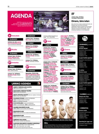 URRIKO AGENDA
5,6,
12,13
IURRETA TXIRRINDULARI ELKARTEA
9:30 Hainbat Ibilbide (76 - 85km).
7 EMAKUMEEN LITERATUR TAILERRA
18:15 Iurretako Herri Bibliotekan.
7,8,10 MINTZA PRAKTIKA TALDEAK (Alemana, Ingelesa, Frantzesa)
18:30 Iurretako Herri Bibliotekan.
9
AZALERAKO IPUNAK Iurretako Herri Bibliotekan.
17:00 (0-18 hilabete bitarteko haurtxoak)
18:00 (18-36 hilabeteko haurtxoak)
11 IPUN KONTALARIA Iurretako Herri Bibliotekan.
17:30 (3-4 urte bitartekoak) - 18:00 (5 urtetik gorakoak)
14 HAURREN IRAKURKETA KLUBA
17:00 - 17:45 (8-10 urte) Iurretako Herri Bibliotekan.
15 IRAKURLEEN KLUBA
18:30 “El olvido que seremos” Iurretako Herri Bibliotekan.
16 IRAKURLEEN KLUBA
18:30 “Orbanak” Iurretako Herri Bibliotekan.
17 IURRETAKO KALE AZOKA
9:00 “Orbanak” Iurretako Herri Bibliotekan.
18
AURTXOEN IRAKURKETA KLUBAREN AURKEZPENA
17:00 - Haur Hezkuntzako 3,4 eta 5 urteko gelakoak.
18:00 - Lehen Hezkuntzako 1 eta 2.mailak
Talde biak gurasoez lagundurik egon behar dira.
18 	 2013ko urriaren 4a, barikua | anboto
ANBOTOko agendan ezer iragarri
gura baduzu, idatzi agenda@anboto.org
helbidera edo deitu 94 623 25 23 telefonora,
eguazten eguerdia baino lehen.
AGENDA
:: DURANGO | ZUGAZA
1. aretoa:
Amaren eskuak
Zuzendaria: Mireia Gabilondo
• barikua 4: 22:00
• zapatua 5: 22:30			
• domeka 6: 21:15
• astelehena 7: 21:00 		
La gran familia española
Zuzendaria: Daniel Sánchez
Arévalo
• barikua 4: 19:30
• zapatua 5: 19:30			
• domeka 6: 19:00
• astelehena 7: 18:30 		
2. aretoa:
Runner runner
Zuzendaria: Brad Furman
• barikua 4: 19:30/22:00		
• zapatua 5: 19:30/22:30		
• domeka 6: 19:00/21:15	 	
• astelehena 7: 18:30/21:00		
• martitzena 8: 20:00
La gran familia española
Zuzendaria: Daniel Sánchez
Arévalo
• zapatua 5: 17:00			
• domeka 6: 16:45
			
:: ELORRIO | ARRIOLA
Despues de mayo
Zuzendaria: Olivier Assayas
• zapatua 5: 22:30
• domeka 6: 20:00 		
• astelehena 7: 20:00
:: ZORNOTZA
Runner runner
Zuzendaria: Brad Furman
• barikua 4: 22:00
• zapatua 5: 19:00/22:30		
• domeka 6: 20:00
• astelehena 7: 20:00
Searching for sugar man
Zuzendaria: Malik Bendjelloul
• martitzena 8: 20:00
Urriaren 5ean, 20:00etan, Berrizko Kultur Etxean
Hiru
Txalo Produkzioak taldearen ‘Hiru’ obraren emanaldia izango da, bihar,
Berrizko Kultur Etxean. Txaro, Mertxe eta Angelaren istorioa da ‘Hiru’:
30 urtean elkarren berri izan ez duten hiru emakumeren istorioa.
:: DURANGO
Urriaren 5ean, 20:00etan,
Rien a dire, San Agustinen.
:: ELORRIO
Urriaren 11n, 22:00etan,
Biba zorrixen izurritie!,
Arriolan.
:: ZORNOTZA
Urriaren 4an, 20:00etan,
Munduari itzulia, Zornotza
Aretoan.
Urriaren 11n, 21:00etan,
Romeo, Zornotza Aretoan. ::
DURANGO
:: DURANGO
Eguenetan, 19:00-21:00, 	
AI-Anon elkartearen batza-
rrak, Landako kiroldegiaren
behealdean. “Zure senide edo
lagunak edateko daukan erak
txarto sentiarazten bazaitu,
meza nagusia. 12:30ean,
herri-kirolak, Aita San Migel
plazan. 12:30ean, marmitako
txapelketa. 18:30ean, dan-
tza saioa. 20:30ean, herri
afaria Arantza eta Pantxok
alaituta. 22:00etan, jaien
amaiera, ohiturazko ber-
tsoak kantatuta.
:: BERRIZ
Urriaren 11n, 22:00etan,
Una casa en Corcega,
Kultur Etxean.
:: ELORRIO
Urriaren 10ean, 19:30ean,
Alkatea, Iturri kultur etxean.
:: DURANGO
Urriaren 6an, 17:00etan,
Water Agredo errefuxiatu
kolonbiarraren hitzaldia,
Intxaurre tabernan.
:: ZALDIBAR
Urriaren 17an, 17:45ean
(gaztelaniaz) eta 19:00etan
(euskaraz), Gurasoentzako
euskarari buruzko ikastaroa,
liburutegi zaharrean.
Al-Anon taldeak lagundu zai-
tzake”. Tel.: 944 242 498.
:: IURRETA
Urriaren 4an, 19:00etan,
Dantzaldia eta luntxa, Ju-
bilatuen Etxean. 21:00etan,
Sabel-dantza agerraldia.
21:00etan, Dj Referee,
Askondon. 21:30ean, 	
Gala afaria. 22:30ean,
Bakarrizketa. 00:00etan,
Drindots taldearen 	
erromeria.
Urriaren 5ean, 12:00etatik
14:00etara, umeen par-
kea, puzgarriak eta taile-
rrak, Maiztegiko frontoian.
13:30ean, tortilla txapelketa.
16:00etan, mahai-joko
txapelketa. 16:00etatik
19:00etara, umeen parkea,
puzgarriak eta tailerrak.
17:00etan, XIV. Bizikleta
festa. 20:00etan, gizon
probak, Olaburu frontoian.
22:00etan, bertso saioa:
Sustrai Colina, Unai Iturria-
ga, Amets Arzallus, Maialen
Lujanbio, Jon Maia eta Igor
Elortza. 00:0etan, Laiotz
taldeagaz erromeria.
Urriaren 6an, 10:00etatik
14:00etara, XV. Nekazaritza
eta Artisautza Azoka, Anda-
parapen. 10:30ean, dan-
tzari eta agintarien kalejira,
Montoitik plazara. 11:00etan,
Erakusketa
Batzarra
:: DURANGO
Urriaren 6ra arte, Ignacio
Ruiz de Arkauteren lanak,
Arte eta Historia Museoan.
:: DURANGO
Urriaren 5ean, 22:30ean, 	
Dinero taldearen bira 	
amaiera, Plateruenean.
:: BERRIZ
Urriaren 5ean, 20:00etan,
Hiru, Kultur Etxean.
Urriaren 11n, 18:00etan,
Munduari itzulia, Kultur
Etxean.
Jaiak
Musika
A	ntzerkia
Zinema
Berbaldia
Urriaren 5ean, 22:30ean, 		
Durangoko Plateruenean
Dinero, bira ixten
Bihar, Ekain Elorza bateria-jotzaile berriztarrak, eta
Madrilen osatu zuen Dinero hirukoteko
taldekideek kontzertua eskainiko dute Durangoko
Plateruenean. 2012an kaleratu zuten ‘Año perro’
diskoaren aurkezpen bira biribiltzeko, azken
kontzertuak eskaintzen ari dira hilabeteotan.
 