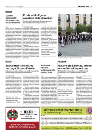 2013ko urriaren 4a, barikua | anboto	 	 Herririk herri 5
MALLABIA
MARKEL ONAINDIA
Elorrioko jai nagusienetako bat
ospatuko da domeka honetan:
Errebonbilo Eguna. Tradizioari
jarraituta, sasoi batean hainbat
herritan zeuden defentsa-talde
antolatuenantzezpenadaurriko
lehenengo domekan Elorrion
ospatu ohi dena. Antzezpena,
gainera, jai girorako aitzakia
bihurtzen da. Errebonbiloen ti-
roak, kalejirak eta dantzak izan-
go dira protagonista aurtengo
jaialdianere.
Goizeko 05:00etan iragarriko
dute egunaren hasiera lehenen-
go eskopeta tiroekin. Ohitura-
ren arabera, Sortzez Garbiaren
basilikara eta udaletxera begira
jaurtitzen dituzte lehenengo ti-
roak. Gero, kalejira hasiko dute
txistulari eta danbolin-joleen
laguntzagaz.
Goizeko kalejiraren ostean,
eguerdian txistu kontzertua es-
kainiko du Jaizale Durangalde-
ko txistularien elkarteak. Txis-
tulariekin batera Durangoko
MetalenTaldeaetaBerrio-Otxoa
orfeoiaereegongodira.
Alardea, 17:00etan
Arratsaldean, Errebonbiloen
alardea ospatuko da plazan,
17:00etatik aurrera. Dantzak ere
ikusi ahal izango dituzte berta-
ratzendirenek.
Errebonbilo Eguna
ospatuko dute domekan
Goizeko05:00etaniragarrikoduteegunaren
hasieralehenengoeskopetatiroekin
Arratsaldeko 17:00etan izango da Errebonbiloen alardea.
Sasoi batean hainbat
herritan zeuden
defentsa-talde antolatuen
antzezpena da
AMAIA UGALDE
Berrizko gurasoen eskolara-
ko tailer bi antolatu dituzte:
etxean ematen diren hizkuntza
ereduen gaineko tailerra, eta
eskola errendimenduan umeei
laguntzekoa.Urriaren15eraarte
emandaitekeizenatailerrotan.
Berrizko Udaleko Euskara
Sailak antolatu ditu tailerrak.
‘Zer ikusi, hura ikasi’ tailerrean
familia barruan euskarak dau-
kan lekua eta hizkuntza jarre-
rak landuko dituzte. AEK-ko
AHIZE hizkuntza aholkulari-
tzak emango du tailer hori hiru
saiotan, urriaren 29an hasita.
Tailerraren helburua gurasoek
euskara arloan umeei emanda-
ko eredua aztertu eta hobetzea
izangoda.
Bestalde, eskolako egunero-
ko martxari etxean laguntzeko
egun bateko tailerra ere antola-
tu dute. Urriaren 30ean izango
da tailerra, 18:00etan, eskolako
liburutegian.
Izena emateko azken eguna
urriaren 15a izango da. Izena
emateko orriak banatu dituzte,
eta eskolan edo udaletxean utzi
daitezke. Informazioa eskatzeko
udaletxera deitu edo euskara@
berriz.org-raidatzidaiteke.
Euskararen transmisioa
berbagai Guraso Eskolan
BERRIZ
Eskolakoerrendimenduanseme-alabeilaguntzeko
tailerraereantolatuduteudazkenerako
‘Zer ikusi, hura ikasi’
tailerrean etxean euskara
arloan ematen diren
ereduak aztertuko dituzte
A.U.
Zapatu honetarako Kalabazan
ludotekan jaia antolatu dute Be-
rrizko ludotekako begiraleek.
Aurtenerebizapaturikbehinza-
baldukoduteKalabazanPagotxa
aisialdi elkartekoek, eta ikastur-
teari hasiera emateko, zapatuan,
17:30etik aurrera, Olakueta pla-
zan elkartuko dira. Jolasak, mu-
sika, aurpegiak margotzeko txo-
koa,marrazkiak...egongodira.
Aurreko ikasturtean 85 ume
egon ziren izena emanda ludo-
tekan. Aurten ere kultur etxeko
hirugarren pisuan elkartuko
dira, bi zapaturik behin. Iazko
txandak edukiko dituzte: 3 eta
5 urte arteko umeak 17:00etatik
18:30era, eta 6 eta 11 urte arte-
koak18:30etik20:00etara.
Ikasturtea
hasteko,
ludotekako jaia
egingo dute
ELORRIO
M.O.
Udalak euskara ikasteagatik
diru-laguntzak emango dizkie
herritarrei. 13.000 euroko partida
onartu du laguntzak bideratzeko,
azaldudutenez.Urriaren18raarte
eskatu ahalko dira laguntza ho-
riek,udaletxean.
Eskatzaileek baldintza batzuk
bete beharko dituzte: ikastaroa
euskaltegi homologatuetan egi-
tea, %80ko asistentzia betetzea,
Elorrion erroldatuta egotea eta
udalagaz zorrik ez edukitzea.
Horrez gainera, eskaera egitean
matrikularen kopia aurkeztu
beharko da, baita euskaltegiaren
ziurtagiriaere.
Diru-laguntza ez da berdina
izango eskatzaile guztientzat.
Ikastaromotarenetabakoitzaren
asistentziaren arabera neurtuko
duteemanbeharrekokopurua.
Euskara
ikasteagatik
diru-laguntzak
eskatu ahal dira
J.G.
Galarratik Salamatura bitar-
teko ur-hoditeria konpontzen
dihardu Mallabiko Udalak. Biz-
kaiko Foru Aldundia errepidea
konpondu eta zabaltzeko lurra
zulatzen dabilela aprobetxatu
gura izan dute zati horretan
ur-hoditeria berrizteko. Obrak
duela aste bi jarri zituzten mar-
txan,etaeginbeharrekolanaren
erdia inguru egina dutela ja-
kitera eman du Koldo Pradera
zinegotziak.
Gainera, euriteek eragindako
lur-jausien ondorioz Salama-
tu-Gomeziagako auzo-bidea
konpontzen jardun zutenean ho-
diteriakkonponketabeharzuela
konturatu zen udala. Urtarri-
leko luiziak lur kopuru handia
mugiarazi zuen, eta kalte han-
diak eragin zituen. Hoditeria lu-
rraren gainetik gelditu zen, eta
udalak ingurua konpondu gura
duorain.
Osmatik Galarra baserrira
arteko berriztea eginda zegoen,
eta orain bigarren faseari ekin
diote. Hurrengo pausoa, Sala-
matutikGozinekobiltegiradoan
ur-hoditeria zatia konpontzea
izangodelaazalduduudalak.
Galarra eta Salamatu arteko
ur-hoditeria konpontzen
BizkaikoForuAldundiarenerrepidekoobrak
aprobetxatudituudalakzatihorriekiteko
Obrak duela aste bi jarri
zituzten martxan, eta egin
beharreko lanaren erdia
inguru egina dago
 