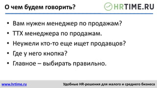 www.hrtime.ru Удобные HR-решения для малого и среднего бизнеса
О чем будем говорить?
• Вам нужен менеджер по продажам?
• ТТХ менеджера по продажам.
• Неужели кто-то еще ищет продавцов?
• Где у него кнопка?
• Главное – выбирать правильно.
 