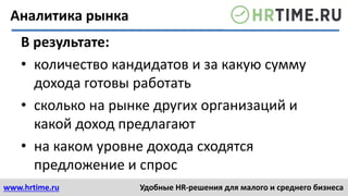 www.hrtime.ru Удобные HR-решения для малого и среднего бизнеса
Аналитика рынка
В результате:
• количество кандидатов и за какую сумму
дохода готовы работать
• сколько на рынке других организаций и
какой доход предлагают
• на каком уровне дохода сходятся
предложение и спрос
 
