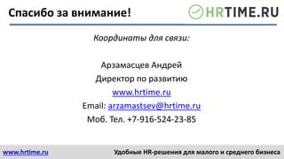 www.hrtime.ru Удобные HR-решения для малого и среднего бизнеса
Координаты для связи:
Арзамасцев Андрей
Директор по развитию
www.hrtime.ru
Email: arzamastsev@hrtime.ru
Моб. Тел. +7-916-524-23-85
Спасибо за внимание!
 