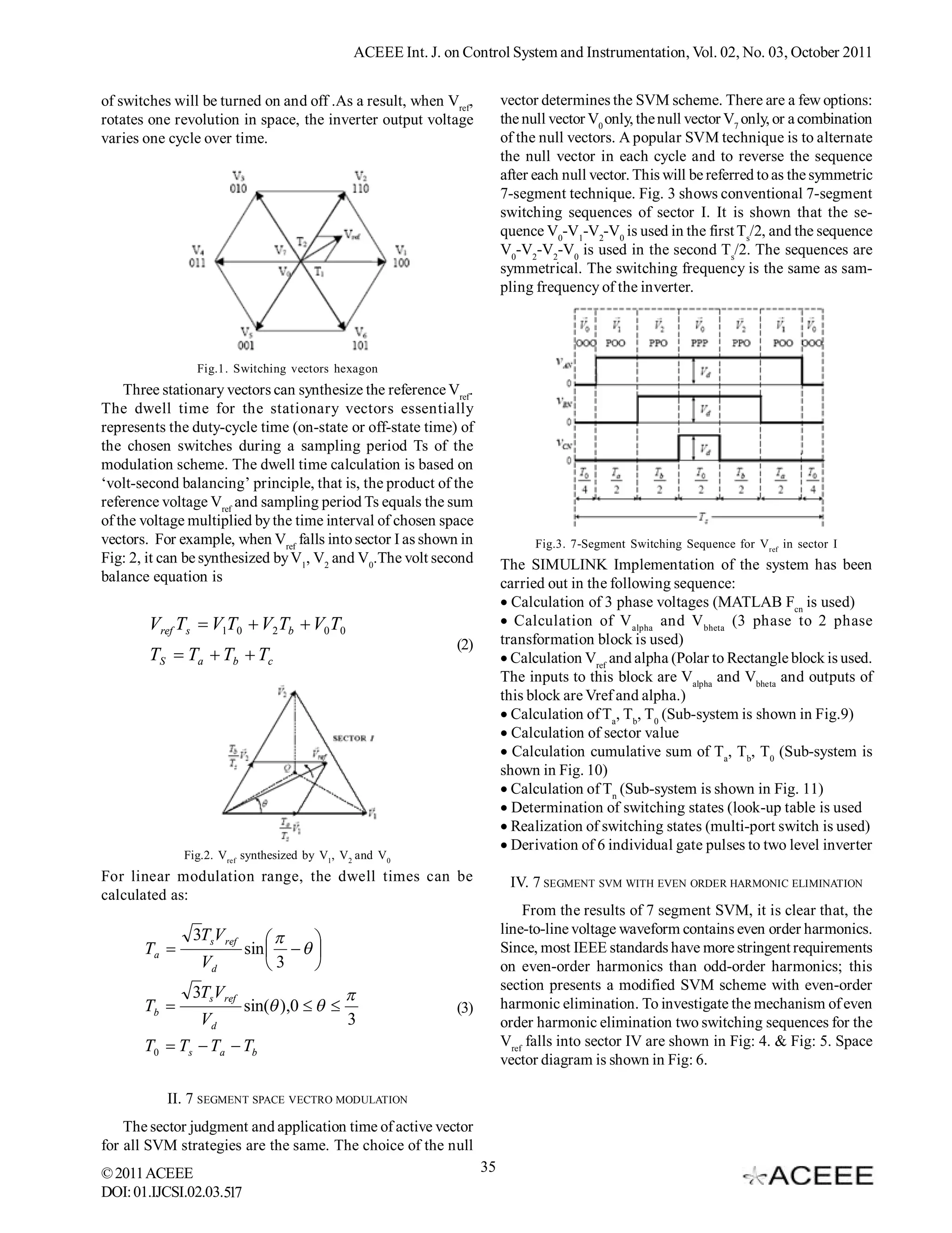 ACEEE Int. J. on Control System and Instrumentation, Vol. 02, No. 03, October 2011


of switches will be turned on and off .As a result, when Vref,           vector determines the SVM scheme. There are a few options:
rotates one revolution in space, the inverter output voltage             the null vector V0 only, the null vector V7 only, or a combination
varies one cycle over time.                                              of the null vectors. A popular SVM technique is to alternate
                                                                         the null vector in each cycle and to reverse the sequence
                                                                         after each null vector. This will be referred to as the symmetric
                                                                         7-segment technique. Fig. 3 shows conventional 7-segment
                                                                         switching sequences of sector I. It is shown that the se-
                                                                         quence V0-V1-V2-V0 is used in the first Ts/2, and the sequence
                                                                         V0-V2-V2-V0 is used in the second Ts/2. The sequences are
                                                                         symmetrical. The switching frequency is the same as sam-
                                                                         pling frequency of the inverter.




                Fig.1. Switching vectors hexagon
    Three stationary vectors can synthesize the reference Vref.
The dwell time for the stationary vectors essentially
represents the duty-cycle time (on-state or off-state time) of
the chosen switches during a sampling period Ts of the
modulation scheme. The dwell time calculation is based on
‘volt-second balancing’ principle, that is, the product of the
reference voltage Vref and sampling period Ts equals the sum
of the voltage multiplied by the time interval of chosen space
vectors. For example, when Vref falls into sector I as shown in                Fig.3. 7-Segment Switching Sequence for Vref in sector I
Fig: 2, it can be synthesized by V1, V2 and V0.The volt second           The SIMULINK Implementation of the system has been
balance equation is                                                      carried out in the following sequence:
                                                                         Calculation of 3 phase voltages (MATLAB Fcn is used)
        Vref Ts  V1T0  V2Tb  V0T0                                      Calculation of V alpha and V bheta (3 phase to 2 phase
                                                              (2)        transformation block is used)
        TS  Ta  Tb  Tc                                                Calculation Vref and alpha (Polar to Rectangle block is used.
                                                                         The inputs to this block are Valpha and Vbheta and outputs of
                                                                         this block are Vref and alpha.)
                                                                         Calculation of Ta, Tb, T0 (Sub-system is shown in Fig.9)
                                                                         Calculation of sector value
                                                                         Calculation cumulative sum of Ta, Tb, T0 (Sub-system is
                                                                         shown in Fig. 10)
                                                                         Calculation of Tn (Sub-system is shown in Fig. 11)
                                                                         Determination of switching states (look-up table is used
                                                                         Realization of switching states (multi-port switch is used)
                                                                         Derivation of 6 individual gate pulses to two level inverter
              Fig.2. Vref synthesized by V1, V2 and V0
For linear modulation range, the dwell times can be                       IV. 7 SEGMENT SVM WITH EVEN ORDER HARMONIC ELIMINATION
calculated as:
                                                                             From the results of 7 segment SVM, it is clear that, the
               3TsV ref                                                  line-to-line voltage waveform contains even order harmonics.
                                  
       Ta                sin                                        Since, most IEEE standards have more stringent requirements
                 Vd           3                                        on even-order harmonics than odd-order harmonics; this
               3TsVref                                                   section presents a modified SVM scheme with even-order
                                                                        harmonic elimination. To investigate the mechanism of even
       Tb                sin( ),0                        (3)
                 Vd                          3                           order harmonic elimination two switching sequences for the
       T0  Ts  Ta  Tb                                                 Vref falls into sector IV are shown in Fig: 4. & Fig: 5. Space
                                                                         vector diagram is shown in Fig: 6.

           II. 7 SEGMENT SPACE VECTRO MODULATION
    The sector judgment and application time of active vector
for all SVM strategies are the same. The choice of the null
© 2011 ACEEE                                                        35
DOI: 01.IJCSI.02.03.517
 