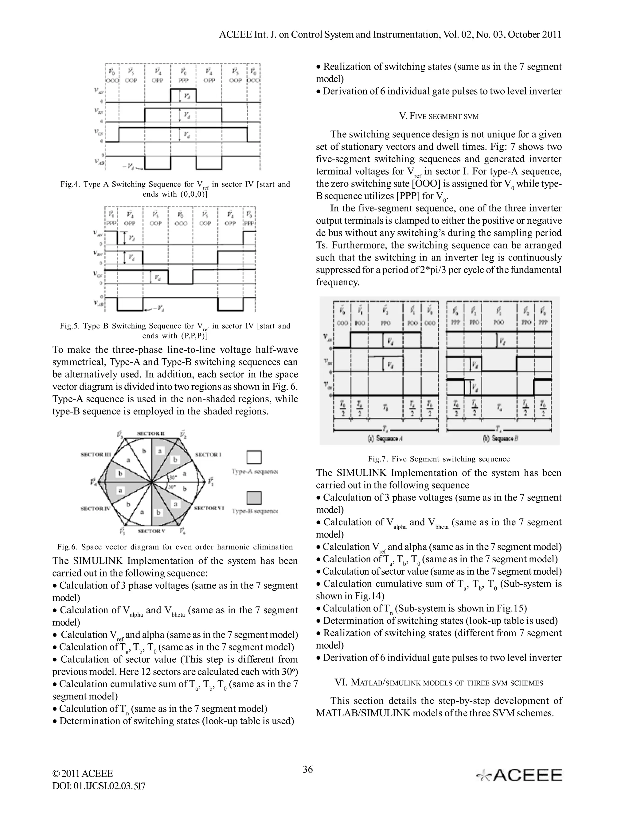 ACEEE Int. J. on Control System and Instrumentation, Vol. 02, No. 03, October 2011


                                                                           Realization of switching states (same as in the 7 segment
                                                                           model)
                                                                           Derivation of 6 individual gate pulses to two level inverter

                                                                                                V. FIVE SEGMENT SVM
                                                                               The switching sequence design is not unique for a given
                                                                           set of stationary vectors and dwell times. Fig: 7 shows two
                                                                           five-segment switching sequences and generated inverter
                                                                           terminal voltages for Vref in sector I. For type-A sequence,
  Fig.4. Type A Switching Sequence for Vref in sector IV [start and        the zero switching sate [OOO] is assigned for V0 while type-
                        ends with (0,0,0)]                                 B sequence utilizes [PPP] for V0.
                                                                               In the five-segment sequence, one of the three inverter
                                                                           output terminals is clamped to either the positive or negative
                                                                           dc bus without any switching’s during the sampling period
                                                                           Ts. Furthermore, the switching sequence can be arranged
                                                                           such that the switching in an inverter leg is continuously
                                                                           suppressed for a period of 2*pi/3 per cycle of the fundamental
                                                                           frequency.



 Fig.5. Type B Switching Sequence for Vref in sector IV [start and
                       ends with (P,P,P)]
To make the three-phase line-to-line voltage half-wave
symmetrical, Type-A and Type-B switching sequences can
be alternatively used. In addition, each sector in the space
vector diagram is divided into two regions as shown in Fig. 6.
Type-A sequence is used in the non-shaded regions, while
type-B sequence is employed in the shaded regions.



                                                                                        Fig.7. Five Segment switching sequence
                                                                           The SIMULINK Implementation of the system has been
                                                                           carried out in the following sequence
                                                                           Calculation of 3 phase voltages (same as in the 7 segment
                                                                           model)
                                                                           Calculation of Valpha and Vbheta (same as in the 7 segment
                                                                           model)
 Fig.6. Space vector diagram for even order harmonic elimination           Calculation Vref and alpha (same as in the 7 segment model)
The SIMULINK Implementation of the system has been                         Calculation of Ta, Tb, T0 (same as in the 7 segment model)
carried out in the following sequence:                                     Calculation of sector value (same as in the 7 segment model)
Calculation of 3 phase voltages (same as in the 7 segment                Calculation cumulative sum of Ta, Tb, T0 (Sub-system is
model)                                                                     shown in Fig.14)
Calculation of Valpha and Vbheta (same as in the 7 segment               Calculation of Tn (Sub-system is shown in Fig.15)
model)                                                                     Determination of switching states (look-up table is used)
 Calculation Vref and alpha (same as in the 7 segment model)             Realization of switching states (different from 7 segment
Calculation of Ta, Tb, T0 (same as in the 7 segment model)               model)
 Calculation of sector value (This step is different from                Derivation of 6 individual gate pulses to two level inverter
previous model. Here 12 sectors are calculated each with 30o)
Calculation cumulative sum of Ta, Tb, T0 (same as in the 7                   VI. MATLAB/SIMULINK MODELS OF THREE SVM SCHEMES
segment model)                                                               This section details the step-by-step development of
Calculation of Tn (same as in the 7 segment model)                       MATLAB/SIMULINK models of the three SVM schemes.
Determination of switching states (look-up table is used)




© 2011 ACEEE                                                          36
DOI: 01.IJCSI.02.03.517
 