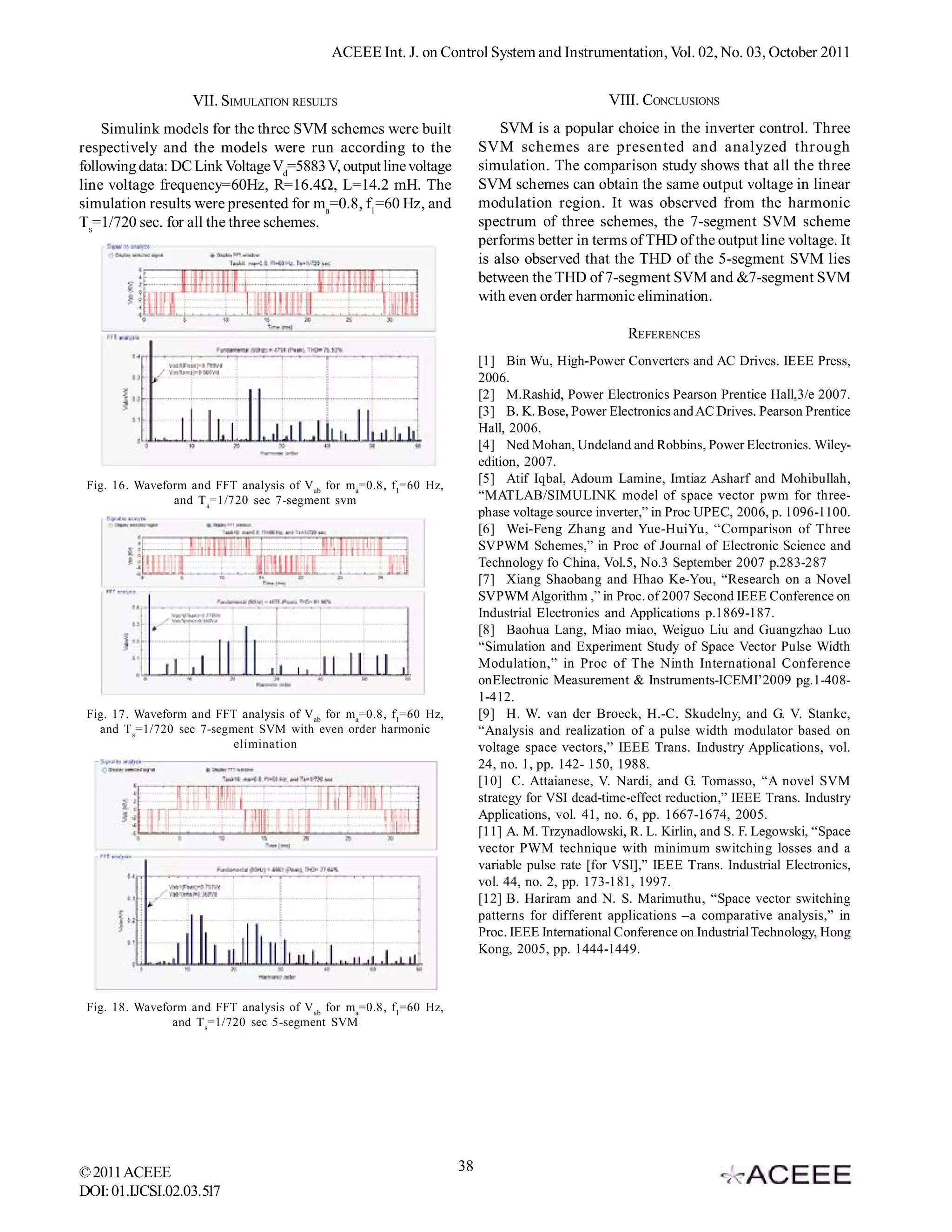 ACEEE Int. J. on Control System and Instrumentation, Vol. 02, No. 03, October 2011


                   VII. SIMULATION RESULTS                                                     VIII. CONCLUSIONS
    Simulink models for the three SVM schemes were built                    SVM is a popular choice in the inverter control. Three
respectively and the models were run according to the                   SVM schemes are presented and analyzed through
following data: DC Link Voltage Vd=5883 V, output line voltage          simulation. The comparison study shows that all the three
line voltage frequency=60Hz, R=16.4, L=14.2 mH. The                    SVM schemes can obtain the same output voltage in linear
simulation results were presented for ma=0.8, f1=60 Hz, and             modulation region. It was observed from the harmonic
Ts=1/720 sec. for all the three schemes.                                spectrum of three schemes, the 7-segment SVM scheme
                                                                        performs better in terms of THD of the output line voltage. It
                                                                        is also observed that the THD of the 5-segment SVM lies
                                                                        between the THD of 7-segment SVM and &7-segment SVM
                                                                        with even order harmonic elimination.

                                                                                                  REFERENCES
                                                                        [1] Bin Wu, High-Power Converters and AC Drives. IEEE Press,
                                                                        2006.
                                                                        [2] M.Rashid, Power Electronics Pearson Prentice Hall,3/e 2007.
                                                                        [3] B. K. Bose, Power Electronics and AC Drives. Pearson Prentice
                                                                        Hall, 2006.
                                                                        [4] Ned Mohan, Undeland and Robbins, Power Electronics. Wiley-
                                                                        edition, 2007.
 Fig. 16. Waveform and FFT analysis of Vab for ma=0.8, f1=60 Hz,
                                                                        [5] Atif Iqbal, Adoum Lamine, Imtiaz Asharf and Mohibullah,
                and T s =1/720 sec 7-segment svm                        “MATLAB/SIMULINK model of space vector pwm for three-
                                                                        phase voltage source inverter,” in Proc UPEC, 2006, p. 1096-1100.
                                                                        [6] Wei-Feng Zhang and Yue-HuiYu, “Comparison of Three
                                                                        SVPWM Schemes,” in Proc of Journal of Electronic Science and
                                                                        Technology fo China, Vol.5, No.3 September 2007 p.283-287
                                                                        [7] Xiang Shaobang and Hhao Ke-You, “Research on a Novel
                                                                        SVPWM Algorithm ,” in Proc. of 2007 Second IEEE Conference on
                                                                        Industrial Electronics and Applications p.1869-187.
                                                                        [8] Baohua Lang, Miao miao, Weiguo Liu and Guangzhao Luo
                                                                        “Simulation and Experiment Study of Space Vector Pulse Width
                                                                        Modulation,” in Proc of The Ninth International Conference
                                                                        onElectronic Measurement & Instruments-ICEMI’2009 pg.1-408-
                                                                        1-412.
 Fig. 17. Waveform and FFT analysis of Vab for ma=0.8, f1=60 Hz,        [9] H. W. van der Broeck, H.-C. Skudelny, and G. V. Stanke,
   and T s =1/720 sec 7-segment SVM with even order harmonic            “Analysis and realization of a pulse width modulator based on
                            elimination                                 voltage space vectors,” IEEE Trans. Industry Applications, vol.
                                                                        24, no. 1, pp. 142- 150, 1988.
                                                                        [10] C. Attaianese, V. Nardi, and G. Tomasso, “A novel SVM
                                                                        strategy for VSI dead-time-effect reduction,” IEEE Trans. Industry
                                                                        Applications, vol. 41, no. 6, pp. 1667-1674, 2005.
                                                                        [11] A. M. Trzynadlowski, R. L. Kirlin, and S. F. Legowski, “Space
                                                                        vector PWM technique with minimum switching losses and a
                                                                        variable pulse rate [for VSI],” IEEE Trans. Industrial Electronics,
                                                                        vol. 44, no. 2, pp. 173-181, 1997.
                                                                        [12] B. Hariram and N. S. Marimuthu, “Space vector switching
                                                                        patterns for different applications –a comparative analysis,” in
                                                                        Proc. IEEE International Conference on Industrial Technology, Hong
                                                                        Kong, 2005, pp. 1444-1449.



 Fig. 18. Waveform and FFT analysis of Vab for ma=0.8, f1=60 Hz,
                and T s=1/720 sec 5-segment SVM




© 2011 ACEEE                                                       38
DOI: 01.IJCSI.02.03.517
 