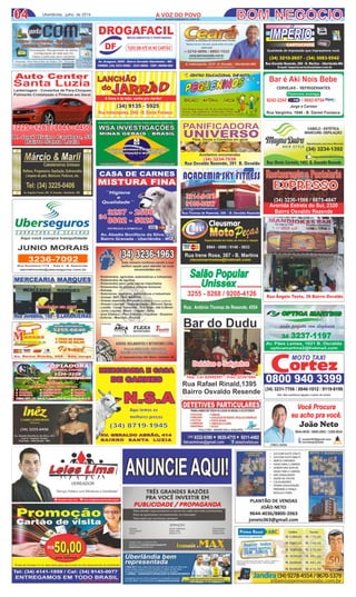 Rua Thomaz de Rezende, 306 - B. Osvaldo Rezende
ACADEMIA SKY FITNESSACADEMIA SKY FITNESS
3214-8473
9100-0627
3214-8473
9100-0627fernandoroskydive@hotmail.com
Av. Araguari, 2000 - Bairro Osvaldo Uberlândia - MG
FONES: (34) 3231-6982 - 3231-8858 - CEP: 38400-464
DROGAFACIL
DF TUDO EMATÉ 6X NO CARTÃO
MEDICAMENTOS E PERFUMARIA
Qualidade de impressão que impressiona você.
(34) 3210-2657 - (34) 3083-5542
Rua Osvaldo Rezende, 268 - B. Martins - Uberlândia-MG
E-mail: imperiocartuchos@uber.com.br
IMPÉRIOIMPÉRIO
CARTUCHOSCARTUCHOS
(34) 3234-7638
Rua Osvaldo Rezende, 391 B. Osvaldo
PANIFICADORA
UNIVERSO
Pães, Doces e Confeitos em geral
(34) 3234-7638
Rua Osvaldo Rezende, 391 B. Osvaldo
PANIFICADORA
UNIVERSOPães, Doces e Confeitos em geral
Aceitamos encomendas
CENTRO EDUCACIONAL INFANTILCENTRO EDUCACIONAL INFANTIL
BERÇARIO - MATERNAL - JARDIMBERÇARIO - MATERNAL - JARDIM
Rua Ângelo Testa 150 - B. Osvaldo Rezende
Fones: (34) 3229-4132 / 9136-3303 / 9163-1445
E-mail: centroeducacionalpequeninos@hotmail.com
Rua Ângelo Testa 150 - B. Osvaldo Rezende
Fones: (34) 3229-4132 / 9136-3303 / 9163-1445
E-mail: centroeducacionalpequeninos@hotmail.com
Bar é Akí Nois BebeBar é Akí Nois Bebe
Rua Varginha, 1846 - B. Daniel Fonseca
Jorge e Carmen
9242-2245 / 9692-9754
CERVEJAS - REFRIGERANTESCERVEJAS - REFRIGERANTES
Fazemos entrega
Você Procura
eu acho pra você.
João Neto
CRECI 26394
9644-4036 / 8800-2063 / 3306-0834
joneto363@gmail.com
corretorjoaoneto
0800 940 3399
MOTO TAXI
cortez
Obs: Não aceitamos ligação a cobrar de celular
(34) 3231-7766 / 8846-1012 / 9119-8196
CMP
Cleusmar
MotoMotoEspecializada em todas as marcas e injeçãoAceitamos:
Rua Irene Rosa, 387 - B. Martins
cleusmarmotos@hotmail.com
8864 - 0888 / 9148 - 5633
Salão Popular
Unissex
Rua: Antônio Thomaz de Resende, 4554
3255 - 8268 / 9208-4126
LANCHÃO
A fome é de leão, venha pro Jarrão!
do
Rua Indianópoles, 2942 - B. Daniel FonsecaRua Indianópoles, 2942 - B. Daniel Fonseca
(34) 9135 - 5925(34) 9135 - 5925
04 BOM NEGÓCIO04 Uberlândia, julho de 2014
Restaurante e PastelariaRestaurante e Pastelaria
EXPRESSO
(34) 3236-1566 / 8875-4847
Avenida Estrela do Sul, 2320
Bairro Osvaldo Rezende
magnadutracabeleireiras
A VOZ DO POVOA VOZ DO POVO
www.jornalavozdopovo.com.br
Reﬂexo, Progressiva, Depilação, Sobrancelha
Limpeza de pele, Manicure, Pedicure, etc.
Tel: (34) 3225-0406
Av. Angelino Favato, 290 - B. Granada - Uberlândia - MG
Cabeleireiros Unissex
Lanternagem - Consertos de Para-Choques
Polimento Cristalizado e Pinturas em Geral
Lanternagem - Consertos de Para-Choques
Polimento Cristalizado e Pinturas em Geral
Auto CenterAuto Center
Santa LuziaSanta Luzia
R. José Divino Cardoso, 55
Bairro Santa Luzia
R. José Divino Cardoso, 55
Bairro Santa Luzia
3225 - 1287 / 8841 - 44503225 - 1287 / 8841 - 4450
MERCEARIA E CASA
DE CARNES
MERCEARIA E CASA
DE CARNES
AV. GERALDO ABRÃO, 414
BAIRRO SANTA LUZIA
(34) 8719-1945
N.S.AN.S.A
Aqui temos os
melhores preços
visão perfeita com elegância
34 3237-1197
Av. Paes Lemes , 1021 B. Osvaldo - Uberlândia-MG
opticamartins2@hotmail.com
Av. Pães Lemes, 1021 B. Osvaldo
opticamartins2@hotmail.com
Bebidas e Salgados
Tels: Cel 92640501 / Fixo 32347044
Bebidas e Salgados
Tels: Cel 92640501 / Fixo 32347044
Bar do Dudu
Rua Rafael Rinald,1395
Bairro Osvaldo Resende
ANUNCIEAQUI!ANUNCIEAQUI!
 