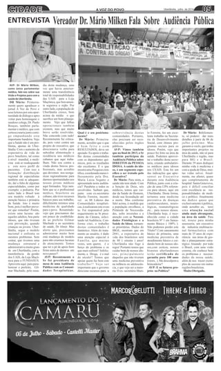 CIDADE 0505Uberlândia, julho de 2014A VOZ DO POVOA VOZ DO POVO
www.jornalavozdopovo.com.br
AVP: Dr Mário Milken,
como único parlamentar
médico, fale-nos sobre sua
Visão e Projetos para com a
saúdedeUberlândia.
DR Mário: Primeira-
mente quero agradecer o
jornal A Voz do Povo e
seus leitoresporestaopor-
tunidadedediálogoeapro-
veitar para homenagear o
saudoso colega, Dr. Paulo
Bouças, também parla-
mentar e médico, que com
certezaestariajuntocomi-
go empunhando esta
importante bandeira. Vejo
que a Saúde não é um pro-
blema, apenas de Uber-
lândia. Com o aumento da
expectativa de vida do
povo brasileiro, tal como
à nível mundial, a medi-
cina está se readequando
a este novo perﬁl de
pacientes. Com isso a
formação/ distribuição
regional de especialistas
também está se adequan-
do, daí a falta de algumas
especialidades, como por
exemplo: a pediatria. Por
outro lado o Brasil tem
seu modelo voltado à
atenção básica e primária
da Saúde. Isto é muito
bom, pois é melhor preve-
nir que remediar! Porém,
existe uma lacuna: são
aqueles adultos, boa parte
idosos, que não tiveram
esta prevenção, quando
crianças ou jovens. Uber-
lândia, segue o modelo
nacional e enfrenta os
mesmos problemas. Sem
contar, que tivemos uma
mudança estrutural e
administrativamuitogran-
de em Uberlândia, com a
transferência da gestão
dos UAIS, da Loja Maçô-
nica para a FUNDASUS.
Aproveito aqui para para-
benizar o prefeito, Gil-
mar Machado, pela ousa-
dia desta mudança, uma
vez que havia anterior-
mente uma transferência
total de responsabilidades
das UAIS para a Loja
Maçônica, que bravamen-
te segurava o rojão. Por
outro lado, a população de
Uberlândia cresce, bem
acima da média o que
sacriﬁca um bom planeja-
mento. Vejo que falhas
operacionais também
existem, mas que muito
breve serão resolvidas.
Não concordo com tudo!
Recentemente fui critica-
do, pois votei contra um
projeto do executivo, que
direcionava verba para
subsidiar alimentação e
residência aos médicos
cubanos que aqui traba-
lham. Não sou contra a
vinda destes bravos pro-
ﬁssionais, mas acredito
que devemos nos reorga-
nizar regionalmente para
darmos oportunidades aos
nossos jovens médicos
aqui formados. Vejo tam-
bém que se o proﬁssional
médico, brasileiro ou
cubano, não tiver recursos
básicos para seu trabalho,
diﬁcilmente teremos uma
medicina de qualidade
para o povo. Resumindo:
vejo que precisamos dar
um pouco de credibilida-
de ao prefeito Gilmar
Machado e ao secretário
de saúde, Dr Almir. Mas
alerto que, precisamos
administrar muito bem
está mudança de modelo
para não criarmos lacunas
de atencimento. Temos
que ter o pé de apoio bem
ﬁrme antes de darmos um
novopasso!!
AVP: Recentemente o
Sr foi presidente de
mesa de uma Audiência
Pública com as Comuni-
dades Terapêuticas.
Qual é o seu posiciona-
mento?
Dr Mário: Primeira-
mente, acredito que o que
é b e m f e i t o e c o m
RESULTADOS, deva ser
apoiado. Eu apoio o traba-
lho destas comunidades
com os dependentes quí-
micos, pois os resultados
são excelentes. É o que
mostraumaPesquisacien-
tíﬁca, coordenada maravi-
lhosamente pela Dra.
Maria Luiza Segatto e
apresentada nesta audiên-
cia!! Parabéns a todos os
envolvidos. Saibam que,
junto com ex-secretário
Murilo Ferreira, incenti-
vei os 08 Líderes das
Comunidades terapêuti-
cas,àrealizaremesteeven-
to. Fui responsável pelo
requerimento ao Sr presi-
dente da Câmara, solici-
tando tal Audiência. Con-
forme citei, o trabalho
destas comunidades é
fantástico. Além do trata-
mento ao usuário, é dado
uma atenção especial à
Família, que muitas
vezes, sem querer, é o
berço do problema e os
que mais sofrem!! Infeliz-
mente, a Droga, é o mal
do século!! Temos que
apoiar quem faz bem este
trabalho!! Vejo ser
importante que o governo
direcione recursos para a
sobrevivência destas
comunidades. Portanto,
elas precisam ser reco-
nhecidas pelos órgãos
públicos.
AVP: Vimos também
que no ﬁnal de 2013, o Sr
também participou da
Audiência Pública sobre
DIREITOS da PESSOA
IDOSA. A saúde do ido-
so, é um segmento espe-
cíﬁco a ser tratado pelo
Executivo?
Dr Mário: Para mim, a
saúde não tem idade. Com
a benção de Deus, nós
médicos, temos que cui-
dar da Saúde do Homem,
desde sua fecundação até
a morte. Mas conforme
falei acima, à medida que
a população envelhece, a
Pirâmide de Necessida-
des, sofre inversões e a
atenção com as Necessi-
dades Fisiológicas e a
Saúde do Idoso, tornam-
se prioritárias. Dados do
IBGE, mostram que em
2041, a expectativa de
vida dos brasileiros será
de 80 ( oitenta ) anos!
Uberlândia não foge à
regra! Portanto temos que
cuidar bem de nossos ido-
sos, principalmente
daqueles que não tiveram
uma medicina preventiva
na infância ou adolescên-
cia, e que vejo ser a maio-
ria. O ex- secretário Muri-
lo Ferreira, fez um exce-
lente trabalho na Secreta-
ria de Desenvolvimento
Social, com ótimos pro-
gramas sociais para os
idosos. Porém, vejo que
pouco foi feito na área da
saúde. Podemos aprovei-
tar o trabalho desta secre-
taria, criando ambulatóri-
os médicos para idosos
nos CEAIS. Esta foi um
das indicações que apre-
sentei ao Executivo
durante esta Audiência
Pública, junto com a cria-
ção de uma UPA referen-
cia para idosos, aqui em
Uberlândia. Desta forma,
teríamos uma medicina
preventiva de doenças
cardiovasculares, neuro-
lógicas, reumatológicas
etc... para nossos idosos.
Uberlândia hoje, é reco-
nhecida como a cidade
brasileira Nº 1 em Sanea-
mento Básico ( 100% ).
Não podemos perder este
Título!! Com saneamento
básico de primeira, uma
medicina preventiva de
atendimento básico e cui-
dando bem de nossos ido-
sos,com certeza, nossos
bisnetos uberlandenses
terão certiﬁcado de
garantia para 100 anos
(rsrsrs.. ). Me desculpem a
brincadeira!!
AVP: E os futuros pro-
jetos na Política?
Dr Mário: Infelizmen-
te, só poderei dar mais
detalhes à parir de 06 de
julho próximo. Mas
garanto a vocês, que tenho
importantes projetos na
área da saúde, não só para
Uberlândia e região, mas
para MG e o Brasil.
Durante 39 anos dediquei
minha vida à medicina e
com a ajuda de Deus, mui-
tas vidas salvei. Atual-
mente, me afastei, quase
que completamente do
hospital Santa Genoveva,
pois é difícil conciliar
com excelência as res-
ponsabilidades: de medi-
co e político. Atualmente
me dedico quase que
exclusivamente à política,
onde acredito eu, terei
uma atuação social
ainda mais abrangente,
na área da saúde. Para
tal, trouxe para minha
assessoria, um executivo
da industria multinacio-
nal farmacêutica com
mais de 35 anos de expe-
riência nas áreas de ges-
tão e planejamento estra-
tégico. Atuando por todo
o Brasil, com uma visão
externa, ele conhece bem
os problemas e necessi-
dades da nossa saúde;
além de nos trazer exem-
plos de sucesso em outras
regiõesbrasileiras.
MuitoObrigado.
VereadorDr.MárioMilkenFala Sobre Audiência PúblicaENTREVISTA
 