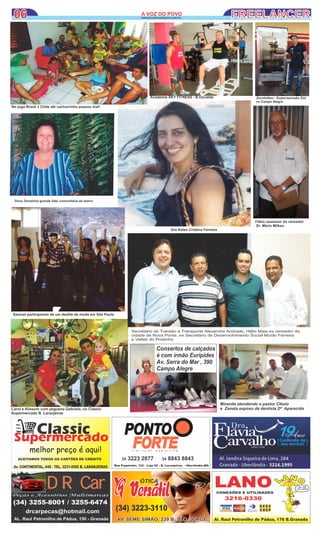 ClassicSupermercado
melhor preço é aqui!
Av. CONTINENTAL, 648 - TEL. 3231-4595 B. LARANJEIRAS
ACEITAMOS TODOS OS CARTÕES DE CRÉDITO
PONTO
FORTEFORTEFORTEn u t r i ç ã o e s p o r t i v a
34 3223 2877 34 8843 8843
Rua Paquistão, 143 - Loja 02 - B. Laranjeiras - Uberlândia-MG
(34) 3255-8001 / 3255-6474
drcarpecas@hotmail.com
AL. Raul Petronilho de Pádua, 150 - Granada
DR CarDR CarPeças e Acessórios Multimarcas
ÓTICA
(34) 3223-3110
AV. SEME SIMÃO, 239 B. SÃO JORGEAV. SEME SIMÃO, 239 B. SÃO JORGE
Dona Terezinha grande lider comunitária do bairro
06 FREELANCER06 A VOZ DO POVOA VOZ DO POVO
www.jornalavozdopovo.com.br
Secretário de Transito e Transporte Alexandre Andrade, Hélio Maia ex vereador da
cidade de Nova Ponte, ex Secretário de Desenvolvimento Social Murilo Ferreira
e Valteir do Postinho
Consertos de calçados
é com irmão Eurípides
Av. Serra do Mar , 390
Campo Alegre
Miranda atendendo o pastor Clésio
e Zanata esposo da dentista Dª Aparecida
Dra Kelen Cristina Ferreira
Samuel participando de um desﬁle de moda em São Paulo
Carol e Alissom com peguena Gabriela, no Classic
Supermercado B. Laranjeiras
Fábio assessor do vereador
Dr. Mário Milken
Jhonhelton - Supermercado Ziel
no Campo Alegre
No jogo Brasil x Chite até cachorrinho passou mal!
Academia SKY FITNESS - B.Osvaldo
 