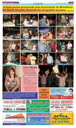 ESPECIAL 0707A VOZ DO POVOA VOZ DO POVO Uberlândia, julho de 2014
www.jornalavozdopovo.com.br
A festa junina promovida pela Associação de Moradores
do Bairro Osvaldo Resende foi um grande sucesso Veja as fotos!
LOJA
CONTINENTAL
Aqui você pode!
Moda Masculina e Feminina - Adulto e Infantil
Artigos pra Recém Nascidos, Cama, Mesa e Banho
Rua Altivo Ferreira Batista, 210 - São Jorge - Uberlândia-MG
Telefone: (34) 3216-0128
Al Raul Petronilho de Pádua, 180 B. Granada
Pronto Socorro dos Óculos
Ótica e Relojoaria
ÓPTICA
(34) 3255-0691(34) 3255-0691
CASADE CARNES
Direção
João e Marlene
´´Agradeço a todos os colaboradores , e toda população de Uberlândia
que estiveram presente na nossa festa junina, inclusive houve muitos
batizados de fogueira, agradeço em especial o amigo Vicente Matias
que a anos vem dando sua colaboração com os batizados , agradeço
ainda a Central de Apoio Comunitário.´´
Ceará Presid. da Assoc. de Morad. do B. Osvaldo Resende
PARA
ANUNCIAR
LIGUE!
9143-0077
Para lutar por mais
MELHORIAS PARA NOSSO
BAIRRO, contamos com
seu apoio e seu voto!
dia 20 de julho de 2014
Lúcia e Moreira
 