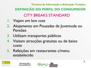 3
Técnicas de Informação e Animação Turística
DEFINIÇÃO DO PERFIL DO CONSUMIDOR
CITY BREAKS STANDARD
1. Viajam em low cost
2. Alojamento em Pousadas de Juventude ou
Pensões
3. Utilizam transportes públicos
4. Visitam atracções gratuitas ou de baixo
custo
5. Refeições em restaurantes c/menu
estabelecido
 