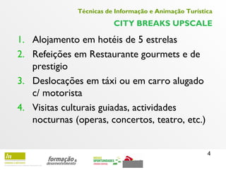 4
Técnicas de Informação e Animação Turística
CITY BREAKS UPSCALE
1. Alojamento em hotéis de 5 estrelas
2. Refeições em Restaurante gourmets e de
prestigio
3. Deslocações em táxi ou em carro alugado
c/ motorista
4. Visitas culturais guiadas, actividades
nocturnas (operas, concertos, teatro, etc.)
 
