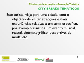5
Técnicas de Informação e Animação Turística
CITY BREAKS TEMÁTICOS
Este turista, viaja para uma cidade, com o
objectivo de visitar atracções e viver
experiências relativas a um tema especifico,
por exemplo assistir a um evento musical,
teatral, cinematográfico, desportivo, de
moda, etc.
 