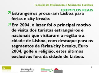 7
Técnicas de Informação e Animação Turística
EXEMPLOS REAIS
Estrangeiros procuram Lisboa para
férias e city breaks
Em 2004, o lazer foi o principal motivo
de visita dos turistas estrangeiros e
nacionais que visitaram a região e a
cidade de Lisboa, com destaque para os
segmentos de férias/city breaks, Euro
2004, golfe e religião, estes últimos
exclusivos fora da cidade de Lisboa.
 