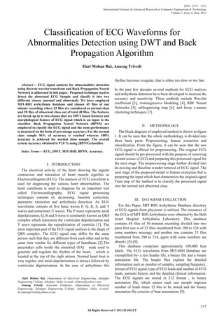 ISSN: 2278 – 1323
                                                               International Journal of Advanced Research in Computer Engineering & Technology
                                                                                                                    Volume 1, Issue 4, June 2012




          Classification of ECG Waveforms for
       Abnormalities Detection using DWT and Back
                  Propagation Algorithm
                                                Hari Mohan Rai, Anurag Trivedi


                                                                      rhythm becomes irregular, that is either too slow or too fast.
   Abstract— ECG signal analysis for abnormalities detection
using discrete wavelet transform and Back Propagation Neural           In the past few decades several methods for ECG analysis
Network is addressed in this paper. Proposed technique used to         and arrhythmia detection have been developed to increase the
detect the abnormal ECG Sample and classify it into two
different classes (normal and abnormal). We have employed
                                                                       accuracy and sensitivity. These methods include Wavelet
MIT-BIH arrhythmia database and chosen 45 files of one                 coefficient [3], Autoregressive Modeling [4], RBF Neural
minute recording where 25 files are considered as normal class         Networks [5], selforganizing map [6], and fuzzy c-means
and 20 files of abnormal class out of total 48 files. The features     clustering techniques [7].
are break up in to two classes that are DWT based features and
morphological feature of ECG signal which is an input to the
classifier. Back Propagation Neural Network (BPNN) are
employed to classify the ECG signal and the stem performance
                                                                                             II.   METHODOLOGY
is measured on the basis of percentage accuracy. For the normal           The block diagram of employed method is shown in figure
class sample 96% of accuracy is reached whereas 100%                   1. It can be seen that the whole methodology is divided into
accuracy is achieved for normal class sample. The overall              three basic parts: Preprocessing, feature extraction and
system accuracy obtained is 97.8 % using (BPNN) classifier.
                                                                       classification. From the figure, it can be seen that the raw
    Index Terms— ECG, DWT, MIT-BIH, BPNN, Accuracy.                    ECG signal is offered for preprocessing. The original ECG
                                                                       signal should be pre-processed with the purpose of removing
                                                                       existed noises of ECG and preparing this processed signal for
                     I. INTRODUCTION                                   the next stage. The preprocessing stage further divided into
                                                                       de-noising and Baseline wander removal of ECG signal. The
   The electrical activity of the heart showing the regular
                                                                       next stage of the proposed model is feature extraction that is
contraction and relaxation of heart muscle signifies as
                                                                       preparing the input which best characterize the original signal.
Electrocardiogram (ECG). The analysis of ECG waveform is
                                                                       Final step of the method is to classify the processed signal
used for diagnosing the various heart abnormalities. The
                                                                       into the normal and abnormal class.
heart conditions is used to diagnose by an important tool
called Electrocardiography. ECG signal processing
techniques consists of, de-noising, baseline correction,
                                                                                       III. DATABASE COLLECTION
parameter extraction and arrhythmia detection. An ECG
waveforms consists of five basic waves P, Q, R, S, and T                  For this Paper, MIT-BIH Arrhythmia Database directory
waves and sometimes U waves. The P wave represents atrial              of ECG signals from physionet is utilized. The resources of
depolarization, Q, R and S wave is commonly known as QRS               the ECGs of MIT-BIH Arrhythmia were obtained by the Beth
complex which represents the ventricular depolarization and            Israel Hospital Arrhythmia Laboratory. This database
T wave represents the repoalrization of ventricle [1]. The             contains 48 files of 30 minutes recording divided into two
most important part of the ECG signal analysis is the shape of         parts first one is of 23 files (numbered from 100 to 124 with
QRS complex. The ECG signal may differ for the same                    some numbers missing), and another one contains 25 files
person such that they are different from each other and at the         (numbered from 200 to 234, again with some numbers are
same time similar for different types of heartbeats [2].The            absent). [8]-[9].
pacemaker cells inside the sinoatrial (SA) node used to                   This database comprises approximately 109,000 beat
generate and regulate the rhythm of the heart, which is                labels. The ECG waveforms from MIT-BIH Database are
located at the top of the right atrium. Normal heart beat is           exemplified by- a text header file, a binary file and a binary
very regular, and atrial depolarization is always followed by          annotation file. The header files explain the detailed
ventricular depolarization. In the case of arrhythmia this             information such as number of samples, sampling frequency,
                                                                       format of ECG signal, type of ECG leads and number of ECG
                                                                       leads, patients history and the detailed clinical information.
    Hari Mohan Rai, Department of Electrical Engineering, Jabalpur     The ECG signals are stored in 212 format , in binary
Engineering College, Jabalpur, India, (e-mail: erhmrai@yahoo.com).     annotation file, which means each one sample imposes
   Anurag Trivedi, Associate Professor, Department of Electrical
Engineering, Jabalpur Engineering College, Jabalpur, India, (e-mail:   number of leads times 12 bits to be stored and the binary
dr.anuragtrivedi@yahoo.co.in).                                         annotation file consists of beat annotations [9].


                                                                                                                                           517
                                                   All Rights Reserved © 2012 IJARCET
 