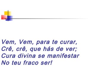 Vem, Vem, para te curar,
Crê, crê, que hás de ver;
Cura divina se manifestar
No teu fraco ser!