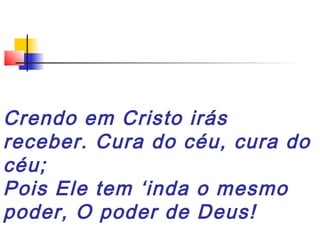 Crendo em Cristo irás
receber. Cura do céu, cura do
céu;
Pois Ele tem ‘inda o mesmo
poder, O poder de Deus!
