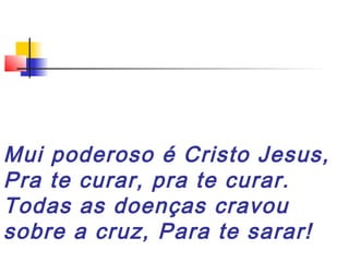 Mui poderoso é Cristo Jesus,
Pra te curar, pra te curar.
Todas as doenças cravou
sobre a cruz, Para te sarar!