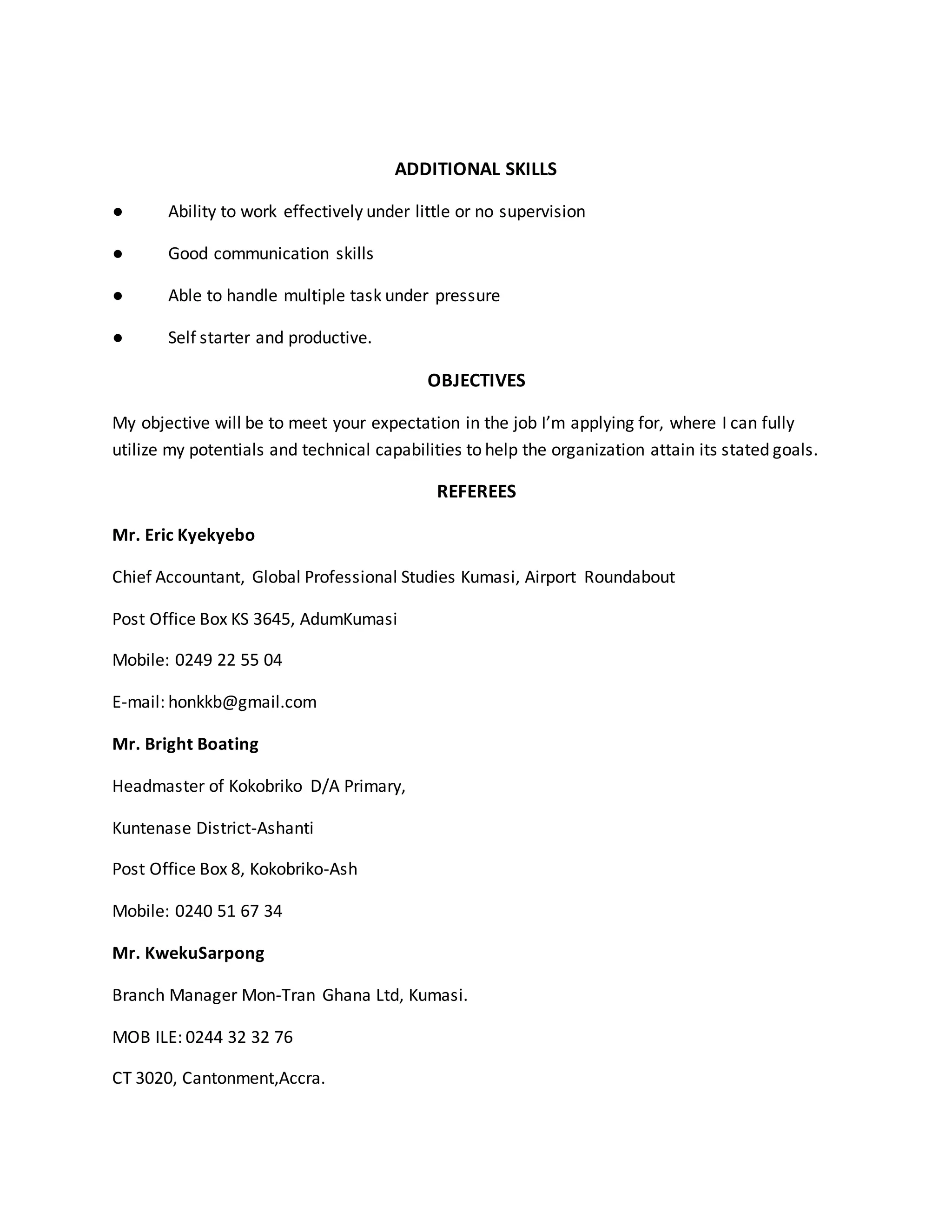 ADDITIONAL SKILLS
● Ability to work effectively under little or no supervision
● Good communication skills
● Able to handle multiple task under pressure
● Self starter and productive.
OBJECTIVES
My objective will be to meet your expectation in the job I’m applying for, where I can fully
utilize my potentials and technical capabilities to help the organization attain its stated goals.
REFEREES
Mr. Eric Kyekyebo
Chief Accountant, Global Professional Studies Kumasi, Airport Roundabout
Post Office Box KS 3645, AdumKumasi
Mobile: 0249 22 55 04
E-mail: honkkb@gmail.com
Mr. Bright Boating
Headmaster of Kokobriko D/A Primary,
Kuntenase District-Ashanti
Post Office Box 8, Kokobriko-Ash
Mobile: 0240 51 67 34
Mr. KwekuSarpong
Branch Manager Mon-Tran Ghana Ltd, Kumasi.
MOB ILE: 0244 32 32 76
CT 3020, Cantonment,Accra.
 