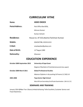 CURRICULUM VITAE
Name: ADJEI ENOCK
Postal Address: Post Office Box 8356,
Ahinsan-Kumasi
Kumasi-Ashanti
Residence: Houseno. AT 323,Atwima Techiman-Kumasi
Mobile: 0262507788, 0233111213
E-Mail: enockworker@yahoo.com
Date of Birth: 11thAugust 1989
Nationality: Ghanaian
EDUCATION EXPERIENCE
October 2009-September 2013 University of Cape Coast
Degree of Bachelor of Commerce(second class upper)
October 2009-March 2011 Global Professional Studies
Advance Diploma in Accounting & Finance (I.C.M) U.K
2005-2008 Tepa Senior High School
WestAfricanSecondaryCertificate Examination. (W.A.S.C.E)
SEMINARS AND TRAINING
January 2014 @Mon-Tran Ghana Limited-Achieving Teller Excellent, Customer Service and
Fraud Awareness.
 