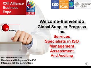 XXII Alliance
Business
Expo
MS. Marco Pardave
Member and Delegate of the ISO
International ISO committees
Welcome-Bienvenido
Global Supplier Progress
Inc.
Services
Specialists in ISO
Management
Assessment
And Auditing
 
