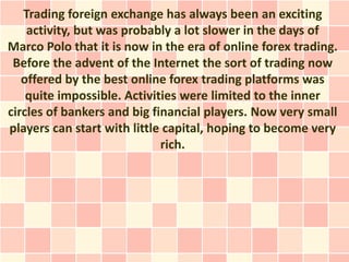 Trading foreign exchange has always been an exciting
    activity, but was probably a lot slower in the days of
Marco Polo that it is now in the era of online forex trading.
 Before the advent of the Internet the sort of trading now
   offered by the best online forex trading platforms was
    quite impossible. Activities were limited to the inner
circles of bankers and big financial players. Now very small
players can start with little capital, hoping to become very
                             rich.
 