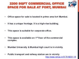 2200 SQFT COMMERCIAL OFFICE
SPACE FOR SALE AT FORT, MUMBAI
• Office space for sale is located in prime area fort Mumbai.
• It has a unique frontage. It is a high-rise building.
• This space is suitable for corporate office.
• This space is available on 1st floor of the commercial
complex.
• Mumbai University & Mumbai high court is in vicinity.
• Public transport and railway station are in vicinity
http://www.remax.in/517016001-18
 
