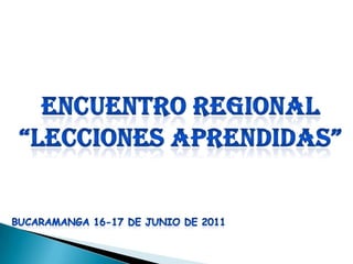Encuentro regional “lecciones aprendidas” BUCARAMANGA 16-17 DE JUNIO DE 2011 