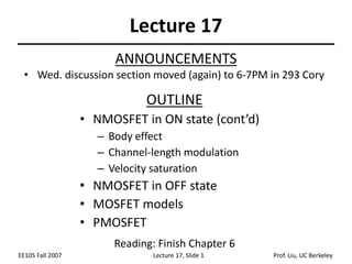 EE105 Fall 2007 Lecture 17, Slide 1 Prof. Liu, UC Berkeley
Lecture 17
OUTLINE
• NMOSFET in ON state (cont’d)
– Body effect
– Channel-length modulation
– Velocity saturation
• NMOSFET in OFF state
• MOSFET models
• PMOSFET
Reading: Finish Chapter 6
ANNOUNCEMENTS
• Wed. discussion section moved (again) to 6-7PM in 293 Cory
 
