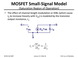 EE105 Fall 2007 Lecture 17, Slide 16 Prof. Liu, UC Berkeley
MOSFET Small-Signal Model
(Saturation Region of Operation)
D
D
DS
o
I
I
V
r

1




• The effect of channel-length modulation or DIBL (which cause
ID to increase linearly with VDS) is modeled by the transistor
output resistance, ro.
 