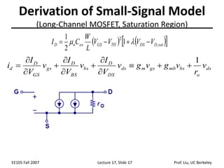 EE105 Fall 2007 Lecture 17, Slide 17 Prof. Liu, UC Berkeley
Derivation of Small-Signal Model
(Long-Channel MOSFET, Saturation Region)
ds
o
bs
mb
gs
m
ds
DS
D
bs
BS
D
gs
GS
D
d v
r
v
g
v
g
v
V
I
v
V
I
v
V
I
i
1












   
 
sat
D
DS
TH
GS
ox
n
D V
V
V
V
L
W
C
I ,
2
1
2
1



 

 