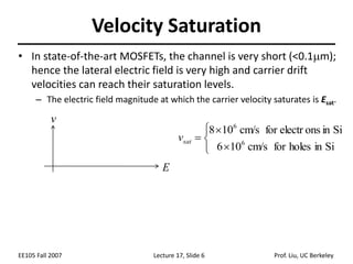 EE105 Fall 2007 Lecture 17, Slide 6 Prof. Liu, UC Berkeley
Velocity Saturation
• In state-of-the-art MOSFETs, the channel is very short (<0.1m);
hence the lateral electric field is very high and carrier drift
velocities can reach their saturation levels.
– The electric field magnitude at which the carrier velocity saturates is Esat.






Si
in
holes
for
cm/s
10
6
Si
in
s
on
for electr
cm/s
10
8
6
6
sat
v
v
E
 