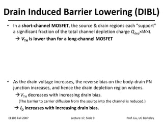EE105 Fall 2007 Lecture 17, Slide 9 Prof. Liu, UC Berkeley
• In a short-channel MOSFET, the source & drain regions each “support”
a significant fraction of the total channel depletion charge Qdep×W×L
 VTH is lower than for a long-channel MOSFET
• As the drain voltage increases, the reverse bias on the body-drain PN
junction increases, and hence the drain depletion region widens.
VTH decreases with increasing drain bias.
(The barrier to carrier diffusion from the source into the channel is reduced.)
 ID increases with increasing drain bias.
Drain Induced Barrier Lowering (DIBL)
 