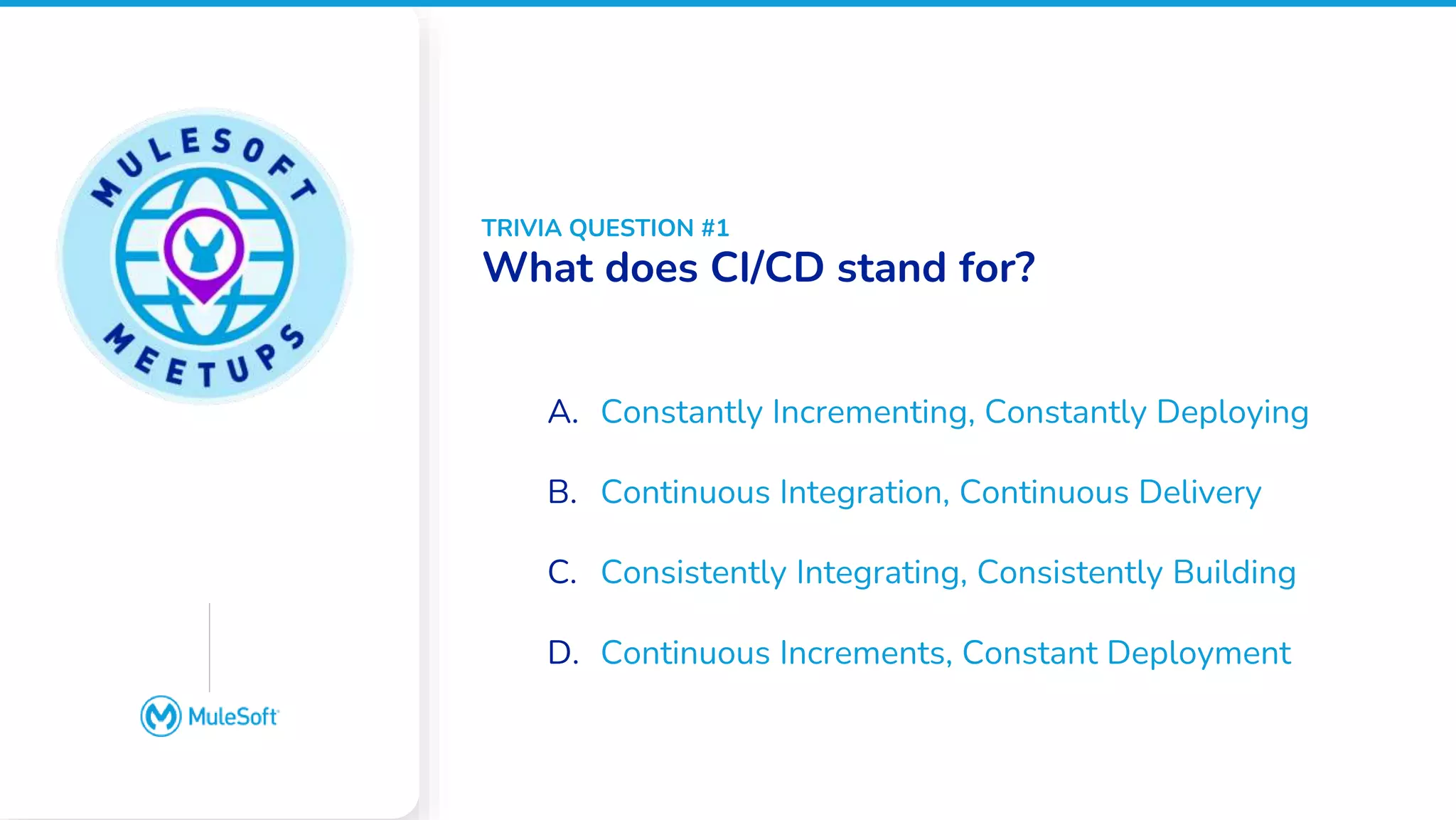All contents © MuleSoft, LLC
Google Slides does not
have an image placeholder
option. Please place an
image over this box
manually
A. Constantly Incrementing, Constantly Deploying
B. Continuous Integration, Continuous Delivery
C. Consistently Integrating, Consistently Building
D. Continuous Increments, Constant Deployment
TRIVIA QUESTION #1
What does CI/CD stand for?
 